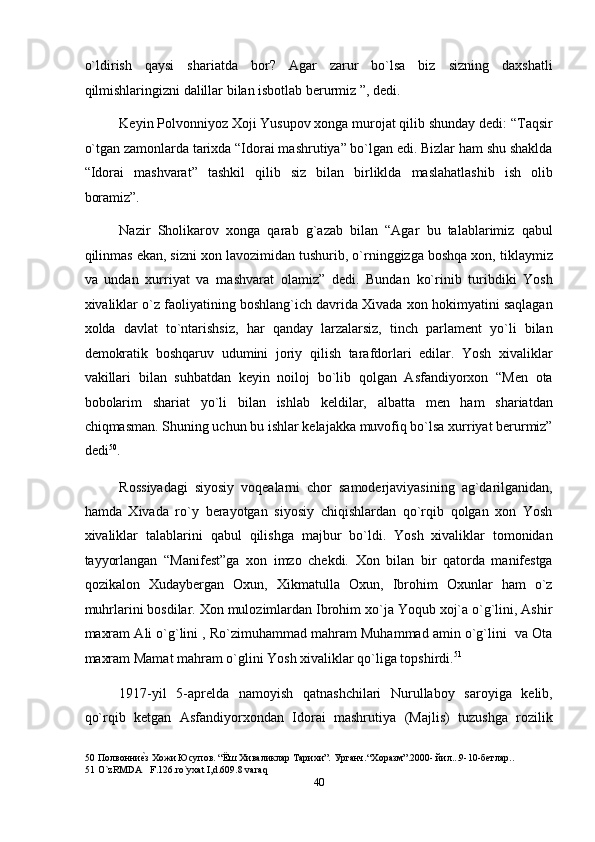 o`ldirish   qaysi   shariatda   bor?   Agar   zarur   bo`lsa   biz   sizning   daxshatli
qilmishlaringizni dalillar bilan isbotlab berurmiz ”, dedi. 
Keyin Polvonniyoz Xoji Yusupov xonga murojat qilib shunday dedi: “Taqsir
o`tgan zamonlarda tarixda “Idorai mashrutiya” bo`lgan edi. Bizlar ham shu shaklda
“Idorai   mashvarat”   tashkil   qilib   siz   bilan   birliklda   maslahatlashib   ish   olib
boramiz”. 
Nazir   Sholikarov   xonga   qarab   g`azab   bilan   “Agar   bu   talablarimiz   qabul
qilinmas ekan, sizni xon lavozimidan tushurib, o`rninggizga boshqa xon, tiklaymiz
va   undan   xurriyat   va   mashvarat   olamiz”   dedi.   Bundan   ko`rinib   turibdiki   Yosh
xivaliklar o`z faoliyatining boshlang`ich davrida Xivada xon hokimyatini saqlagan
xolda   davlat   to`ntarishsiz,   har   qanday   larzalarsiz,   tinch   parlament   yo`li   bilan
demokratik   boshqaruv   udumini   joriy   qilish   tarafdorlari   edilar.   Yosh   xivaliklar
vakillari   bilan   suhbatdan   keyin   noiloj   bo`lib   qolgan   Asfandiyorxon   “Men   ota
bobolarim   shariat   yo`li   bilan   ishlab   keldilar,   albatta   men   ham   shariatdan
chiqmasman. Shuning uchun bu ishlar kelajakka muvofiq bo`lsa xurriyat berurmiz”
dedi 50
. 
Rossiyadagi   siyosiy   voqealarni   chor   samoderjaviyasining   ag`darilganidan,
hamda   Xivada   ro`y   berayotgan   siyosiy   chiqishlardan   qo`rqib   qolgan   xon   Yosh
xivaliklar   talablarini   qabul   qilishga   majbur   bo`ldi.   Yosh   xivaliklar   tomonidan
tayyorlangan   “Manifest”ga   xon   imzo   chekdi.   Xon   bilan   bir   qatorda   manifestga
qozikalon   Xudaybergan   Oxun,   Xikmatulla   Oxun,   Ibrohim   Oxunlar   ham   o`z
muhrlarini bosdilar. Xon mulozimlardan Ibrohim xo`ja Yoqub xoj`a o`g`lini, Ashir
maxram Ali o`g`lini , Ro`zimuhammad mahram Muhammad amin o`g`lini  va Ota
maxram Mamat mahram o`glini Yosh xivaliklar qo`liga topshirdi. 51
 
1917-yil   5-aprelda   namoyish   qatnashchilari   Nurullaboy   saroyiga   kelib,
qo`rqib   ketgan   Asfandiyorxondan   Idorai   mashrutiya   (Majlis)   tuzushga   rozilik
50  Полвонниеnз Хожи Юсупов. “Ёш Хиваликлар Тарихи”. Урганч.“Xоразм”.2000- йил...9-10-бетлар.. 
51  O`zRMDA   F.126.ro`yxat I,d.609.8 varaq 
40  
  