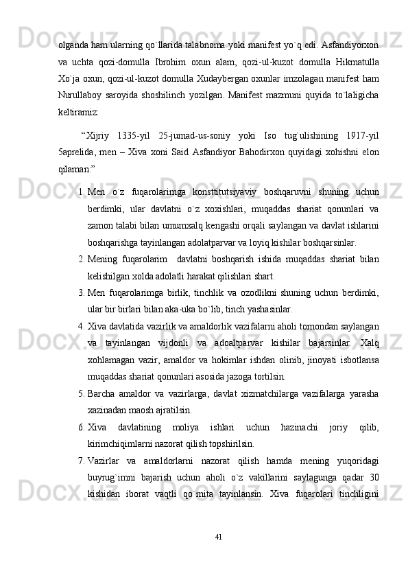 olganda ham ularning qo`llarida talabnoma yoki manifest yo`q edi. Asfandiyorxon
va   uchta   qozi-domulla   Ibrohim   oxun   alam,   qozi-ul-kuzot   domulla   Hikmatulla
Xo`ja oxun, qozi-ul-kuzot domulla Xudaybergan oxunlar imzolagan manifest ham
Nurullaboy   saroyida   shoshilinch   yozilgan.   Manifest   mazmuni   quyida   to`laligicha
keltiramiz: 
“Xijriy   1335-yil   25-jumad-us-soniy   yoki   Iso   tug`ulishining   1917-yil
5aprelida,   men   –   Xiva   xoni   Said   Asfandiyor   Bahodirxon   quyidagi   xohishni   elon
qilaman:” 
1. Men   o`z   fuqarolarimga   konsttitutsiyaviy   boshqaruvni   shuning   uchun
berdimki,   ular   davlatni   o`z   xoxishlari,   muqaddas   shariat   qonunlari   va
zamon talabi bilan umumxalq kengashi orqali saylangan va davlat ishlarini
boshqarishga tayinlangan adolatparvar va loyiq kishilar boshqarsinlar. 
2. Mening   fuqarolarim     davlatni   boshqarish   ishida   muqaddas   shariat   bilan
kelishilgan xolda adolatli harakat qilishlari shart. 
3. Men   fuqarolarimga   birlik,   tinchlik   va   ozodlikni   shuning   uchun   berdimki,
ular bir birlari bilan aka-uka bo`lib, tinch yashasinlar. 
4. Xiva davlatida vazirlik va amaldorlik vazifalarni aholi tomondan saylangan
va   tayinlangan   vijdonli   va   adoaltparvar   kishilar   bajarsinlar.   Xalq
xohlamagan   vazir,   amaldor   va   hokimlar   ishdan   olinib,   jinoyati   isbotlansa
muqaddas shariat qonunlari asosida jazoga tortilsin. 
5. Barcha   amaldor   va   vazirlarga,   davlat   xizmatchilarga   vazifalarga   yarasha
xazinadan maosh ajratilsin. 
6. Xiva   davlatining   moliya   ishlari   uchun   hazinachi   joriy   qilib,
kirimchiqimlarni nazorat qilish topshirilsin. 
7. Vazirlar   va   amaldorlarni   nazorat   qilish   hamda   mening   yuqoridagi
buyrug`imni   bajarish   uchun   aholi   o`z   vakillarini   saylagunga   qadar   30
kishidan   iborat   vaqtli   qo`mita   tayinlansin.   Xiva   fuqarolari   tinchligini
41  
  