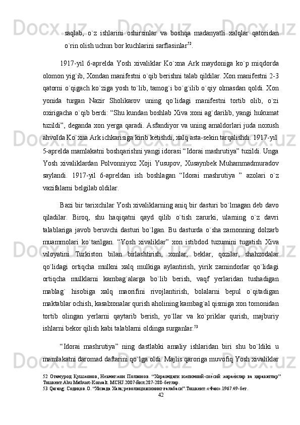 saqlab,   o`z   ishlarini   oshirsinlar   va   boshqa   madanyatli   xalqlar   qatoridan
o`rin olish uchun bor kuchlarini sarflasinlar 52
. 
1917-yil   6-aprelda   Yosh   xivaliklar   Ko`xna   Ark   maydoniga   ko`p   miqdorda
olomon yig`ib, Xondan manifestni o`qib berishni talab qildilar. Xon manifestni 2-3
qatorni o`qigach ko`ziga yosh to`lib, tamog`i bo`g`ilib o`qiy olmasdan qoldi. Xon
yonida   turgan   Nazir   Sholikarov   uning   qo`lidagi   manifestni   tortib   olib,   o`zi
oxirigacha o`qib berdi: “Shu kundan boshlab Xiva xoni ag`darilib, yangi hukumat
tuzildi”, deganda xon yerga qaradi. Asfandiyor  va uning amaldorlari  juda noxush
ahvolda Ko`xna Ark ichkarisiga kirib ketishdi, xalq asta-sekin tarqalishdi. 1917-yil
5-aprelda mamlakatni boshqarishni yangi idorasi “Idorai mashrutiya” tuzildi. Unga
Yosh   xivaliklardan   Polvonniyoz   Xoji   Yusupov,   Xusaynbek   Muhammadmuradov
saylandi.   1917-yil   6-apreldan   ish   boshlagan   “Idorai   mashrutiya   ”   azolari   o`z
vazifalarni belgilab oldilar. 
Bazi bir tarixchilar Yosh xivaliklarning aniq bir dasturi bo`lmagan deb davo
qiladilar.   Biroq,   shu   haqiqatni   qayd   qilib   o`tish   zarurki,   ularning   o`z   davri
talablariga   javob   beruvchi   dasturi   bo`lgan.   Bu   dasturda   o`sha   zamonning   dolzarb
muammolari   ko`tarilgan.   “Yosh   xivaliklar”   xon   istibdod   tuzumini   tugatish   Xiva
viloyatini   Turkiston   bilan   birlashtirish,   xonlar,   beklar,   qozilar,   shahzodalar
qo`lidagi   ortiqcha   mulkni   xalq   mulkiga   aylantirish,   yirik   zamindorlar   qo`lidagi
ortiqcha   mulklarni   kambag`alarga   bo`lib   berish,   vaqf   yerlaridan   tushadigan
mablag`   hisobiga   xalq   maorifini   rivojlantirish,   bolalarni   bepul   o`qitadigan
maktablar ochish, kasalxonalar qurish aholining kambag`al qismiga xon tomonidan
tortib   olingan   yerlarni   qaytarib   berish,   yo`llar   va   ko`priklar   qurish,   majburiy
ishlarni bekor qilish kabi talablarni oldinga surganlar. 53
 
“Idorai   mashrutiya”   ning   dastlabki   amaliy   ishlaridan   biri   shu   bo`ldiki   u
mamlakatni daromad daftarini qo`lga oldi. Majlis qaroriga muvofiq Yosh xivaliklar
52   Отамурод   Қушжонов,   Неьматжон   Полвонов.   “Хоразмдаги   ижтимоий-сиеnсий   жара	еnнлар   ва   ҳаракатлар”
Тошкент.Abu Matbuot-Konsalt. MCHJ.2007-йил.287-288-бетлар. 
53  Qarang: Содиқов.О. “Хивада Халқ революциясининг ғалабаси”.Тошкент.«Фан».1967.49-бет. 
42  
  