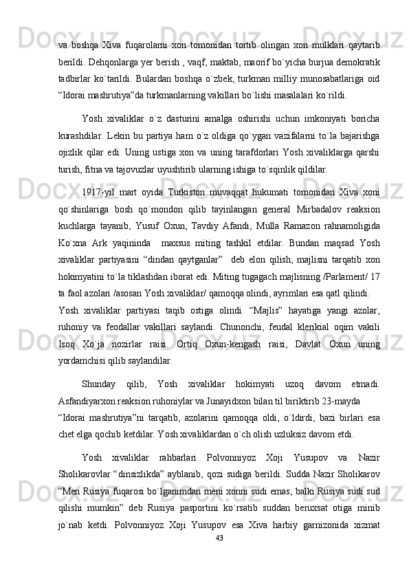 va   boshqa   Xiva   fuqarolarni   xon   tomonidan   tortib   olingan   xon   mulklari   qaytarib
berildi. Dehqonlarga yer berish , vaqf, maktab, maorif bo`yicha burjua demokratik
tadbirlar   ko`tarildi.   Bulardan   boshqa   o`zbek,   turkman   milliy   munosabatlariga   oid
“Idorai mashrutiya”da turkmanlarning vakillari bo`lishi masalalari ko`rildi. 
Yosh   xivaliklar   o`z   dasturini   amalga   oshirishi   uchun   imkoniyati   boricha
kurashdilar.   Lekin  bu   partiya   ham   o`z   oldiga  qo`ygan   vazifalarni   to`la   bajarishga
ojizlik   qilar   edi.   Uning   ustiga   xon   va   uning   tarafdorlari   Yosh   xivaliklarga   qarshi
turish, fitna va tajovuzlar uyushtirib ularning ishiga to`sqinlik qildilar. 
1917-yil   mart   oyida   Turkiston   muvaqqat   hukumati   tomonidan   Xiva   xoni
qo`shinlariga   bosh   qo`mondon   qilib   tayinlangan   general   Mirbadalov   reaksion
kuchlarga   tayanib,   Yusuf   Oxun,   Tavdiy   Afandi,   Mulla   Ramazon   rahnamoligida
Ko`xna   Ark   yaqininda     maxsus   miting   tashkil   etdilar.   Bundan   maqsad   Yosh
xivaliklar   partiyasini   “dindan   qaytganlar”     deb   elon   qilish,   majlisni   tarqatib   xon
hokimyatini to`la tiklashdan iborat edi. Miting tugagach majlisning /Parlament/ 17
ta faol azolari /asosan Yosh xivaliklar/ qamoqqa olindi, ayrimlari esa qatl qilindi. 
Yosh   xivaliklar   partiyasi   taqib   ostiga   olindi.   “Majlis”   hayatiga   yangi   azolar,
ruhoniy   va   feodallar   vakillari   saylandi.   Chunonchi,   feudal   klerikial   oqim   vakili
Isoq   Xo`ja   nozirlar   raisi.   Ortiq   Oxun-kengash   raisi,   Davlat   Oxun   uning
yordamchisi qilib saylandilar. 
Shunday   qilib,   Yosh   xivaliklar   hokimyati   uzoq   davom   etmadi.
Asfandiyarxon reaksion ruhoniylar va Junayidxon bilan til biriktirib 23-mayda 
“Idorai   mashrutiya”ni   tarqatib,   azolarini   qamoqqa   oldi,   o`ldirdi,   bazi   birlari   esa
chet elga qochib ketdilar. Yosh xivaliklardan o`ch olish uzluksiz davom etdi. 
Yosh  xivaliklar  rahbarlari  Polvonniyoz  Xoji  Yusupov  va  Nazir 
Sholikarovlar “dinsizlikda”  ayblanib, qozi  sudiga berildi. Sudda Nazir  Sholikarov
“Men Rusiya fuqarosi bo`lganimdan meni xonni sudi emas, balki Rusiya sudi sud
qilishi   mumkin”   deb   Rusiya   pasportini   ko`rsatib   suddan   beruxsat   otiga   minib
jo`nab   ketdi.   Polvonniyoz   Xoji   Yusupov   esa   Xiva   harbiy   garnizonida   xizmat
43  
  
