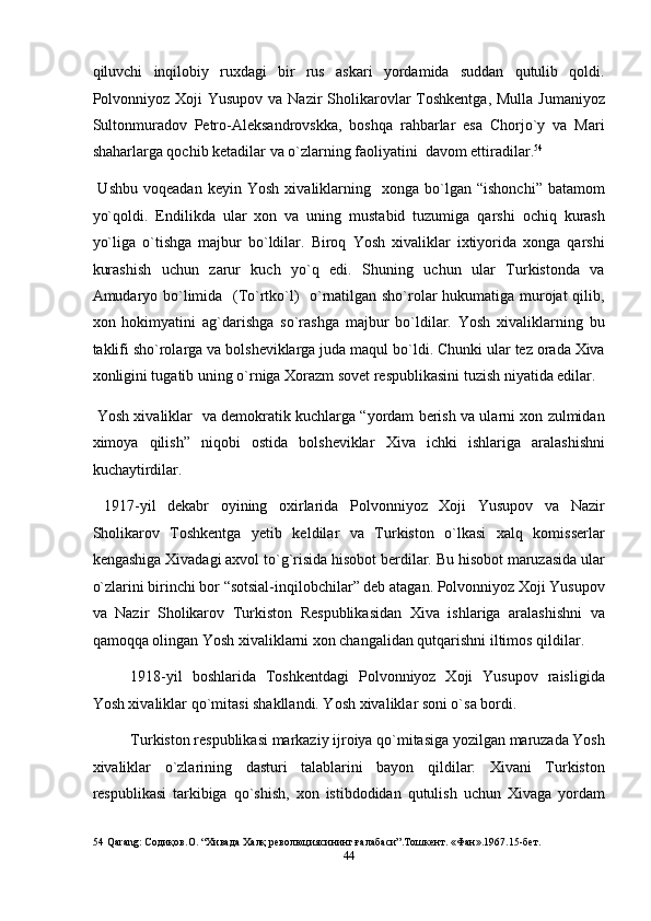 qiluvchi   inqilobiy   ruxdagi   bir   rus   askari   yordamida   suddan   qutulib   qoldi.
Polvonniyoz  Xoji  Yusupov va Nazir  Sholikarovlar  Toshkentga,  Mulla Jumaniyoz
Sultonmuradov   Petro-Aleksandrovskka,   boshqa   rahbarlar   esa   Chorjo`y   va   Mari
shaharlarga qochib ketadilar va o`zlarning faoliyatini  davom ettiradilar. 54
 
  Ushbu   voqeadan   keyin   Yosh   xivaliklarning    xonga  bo`lgan  “ishonchi”   batamom
yo`qoldi.   Endilikda   ular   xon   va   uning   mustabid   tuzumiga   qarshi   ochiq   kurash
yo`liga   o`tishga   majbur   bo`ldilar.   Biroq   Yosh   xivaliklar   ixtiyorida   xonga   qarshi
kurashish   uchun   zarur   kuch   yo`q   edi.   Shuning   uchun   ular   Turkistonda   va
Amudaryo bo`limida   (To`rtko`l)   o`rnatilgan sho`rolar hukumatiga murojat qilib,
xon   hokimyatini   ag`darishga   so`rashga   majbur   bo`ldilar.   Yosh   xivaliklarning   bu
taklifi sho`rolarga va bolsheviklarga juda maqul bo`ldi. Chunki ular tez orada Xiva
xonligini tugatib uning o`rniga Xorazm sovet respublikasini tuzish niyatida edilar. 
 Yosh xivaliklar   va demokratik kuchlarga “yordam berish va ularni xon zulmidan
ximoya   qilish”   niqobi   ostida   bolsheviklar   Xiva   ichki   ishlariga   aralashishni
kuchaytirdilar. 
  1917-yil   dekabr   oyining   oxirlarida   Polvonniyoz   Xoji   Yusupov   va   Nazir
Sholikarov   Toshkentga   yetib   keldilar   va   Turkiston   o`lkasi   xalq   komisserlar
kengashiga Xivadagi axvol to`g`risida hisobot berdilar. Bu hisobot maruzasida ular
o`zlarini birinchi bor “sotsial-inqilobchilar” deb atagan. Polvonniyoz Xoji Yusupov
va   Nazir   Sholikarov   Turkiston   Respublikasidan   Xiva   ishlariga   aralashishni   va
qamoqqa olingan Yosh xivaliklarni xon changalidan qutqarishni iltimos qildilar. 
1918-yil   boshlarida   Toshkentdagi   Polvonniyoz   Xoji   Yusupov   raisligida
Yosh xivaliklar qo`mitasi shakllandi. Yosh xivaliklar soni o`sa bordi. 
Turkiston respublikasi markaziy ijroiya qo`mitasiga yozilgan maruzada Yosh
xivaliklar   o`zlarining   dasturi   talablarini   bayon   qildilar:   Xivani   Turkiston
respublikasi   tarkibiga   qo`shish,   xon   istibdodidan   qutulish   uchun   Xivaga   yordam
54  Qarang: Содиқов.О. “Хивада Халқ революциясининг ғалабаси”.Тошкент. «Фан».1967.15-бет.   
44  
  
