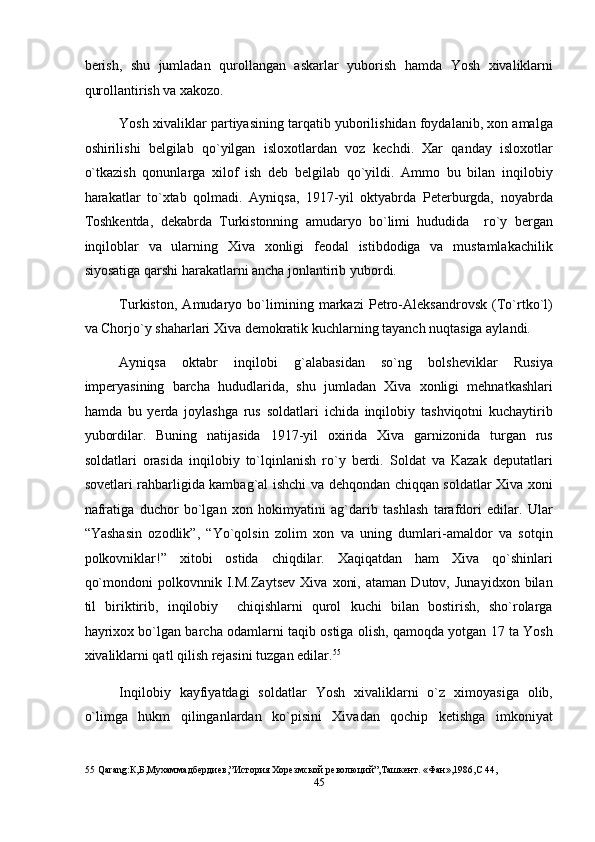 berish,   shu   jumladan   qurollangan   askarlar   yuborish   hamda   Yosh   xivaliklarni
qurollantirish va xakozo. 
Yosh xivaliklar partiyasining tarqatib yuborilishidan foydalanib, xon amalga
oshirilishi   belgilab   qo`yilgan   isloxotlardan   voz   kechdi.   Xar   qanday   isloxotlar
o`tkazish   qonunlarga   xilof   ish   deb   belgilab   qo`yildi.   Ammo   bu   bilan   inqilobiy
harakatlar   to`xtab   qolmadi.   Ayniqsa,   1917-yil   oktyabrda   Peterburgda,   noyabrda
Toshkentda,   dekabrda   Turkistonning   amudaryo   bo`limi   hududida     ro`y   bergan
inqiloblar   va   ularning   Xiva   xonligi   feodal   istibdodiga   va   mustamlakachilik
siyosatiga qarshi harakatlarni ancha jonlantirib yubordi. 
Turkiston,   Amudaryo   bo`limining   markazi   Petro-Aleksandrovsk   (To`rtko`l)
va Chorjo`y shaharlari Xiva demokratik kuchlarning tayanch nuqtasiga aylandi. 
Ayniqsa   oktabr   inqilobi   g`alabasidan   so`ng   bolsheviklar   Rusiya
imperyasining   barcha   hududlarida,   shu   jumladan   Xiva   xonligi   mehnatkashlari
hamda   bu   yerda   joylashga   rus   soldatlari   ichida   inqilobiy   tashviqotni   kuchaytirib
yubordilar.   Buning   natijasida   1917-yil   oxirida   Xiva   garnizonida   turgan   rus
soldatlari   orasida   inqilobiy   to`lqinlanish   ro`y   berdi.   Soldat   va   Kazak   deputatlari
sovetlari rahbarligida kambag`al ishchi va dehqondan chiqqan soldatlar Xiva xoni
nafratiga   duchor   bo`lgan   xon   hokimyatini   ag`darib   tashlash   tarafdori   edilar.   Ular
“Yashasin   ozodlik”,   “Yo`qolsin   zolim   xon   va   uning   dumlari-amaldor   va   sotqin
polkovniklar!”   xitobi   ostida   chiqdilar.   Xaqiqatdan   ham   Xiva   qo`shinlari
qo`mondoni   polkovnnik   I.M.Zaytsev   Xiva   xoni,   ataman   Dutov,   Junayidxon   bilan
til   biriktirib,   inqilobiy     chiqishlarni   qurol   kuchi   bilan   bostirish,   sho`rolarga
hayrixox bo`lgan barcha odamlarni taqib ostiga olish, qamoqda yotgan 17 ta Yosh
xivaliklarni qatl qilish rejasini tuzgan edilar. 55
 
Inqilobiy   kayfiyatdagi   soldatlar   Yosh   xivaliklarni   o`z   ximoyasiga   olib,
o`limga   hukm   qilinganlardan   ko`pisini   Xivadan   qochip   ketishga   imkoniyat
55  Qarang:К,Б,Мухаммадбердиев,”История Хорезмской революций”,Ташкент. «Фан»,1986,С 44, 
45  
  