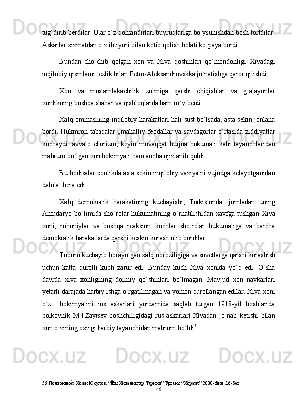 tug`dirib berdilar. Ular o`z qomandirlari buyruqlariga bo`ysunishdan bosh tortdilar.
Askarlar xizmatdan o`z ihtiyori bilan ketib qolish holati ko`paya bordi. 
Bundan   cho`chib   qolgan   xon   va   Xiva   qoshinlari   qo`mondonligi   Xivadagi
inqilobiy qismlarni tezlik bilan Petro-Aleksandrovskka jo`natishga qaror qilishdi. 
Xon   va   mustamlakachilik   zulmiga   qarshi   chiqishlar   va   g`alayonlar
xonlikning boshqa shahar va qishloqlarda ham ro`y berdi. 
Xalq ommasining inqilobiy harakatlari hali sust bo`lsada, asta sekin jonlana
bordi. Hukmron tabaqalar „mahalliy feodallar va savdagorlar o`rtasida ziddiyatlar
kuchaydi,   avvalo   chorizm,   keyin   muvaqqat   burjua   hukumati   kabi   tayanchlaridan
mahrum bo`lgan xon hokimyati ham ancha ojizlanib qoldi. 
Bu hodisalar xonlikda asta sekin inqilobiy vaziyatni vujudga kelayotganidan
dalolat bera edi.  
Xalq   demokratik   harakatining   kuchayishi,   Turkistonda,   jumladan   uning
Amudaryo   bo`limida   sho`rolar   hukumatining   o`rnatilishidan   xavfga   tushgan   Xiva
xoni,   ruhoniylar   va   boshqa   reaksion   kuchlar   sho`rolar   hukumatiga   va   barcha
demokratik harakatlarda qarshi keskin kurash olib bordilar. 
Toboro kuchayib borayotgan xalq noroziligiga va sovetlarga qarshi kurashish
uchun   katta   qurolli   kuch   zarur   edi.   Bunday   kuch   Xiva   xonida   yo`q   edi.   O`sha
davrda   xiva   xonligining   doimiy   qo`shinlari   bo`lmagan.   Mavjud   xon   navkarlari
yetarli darajada harbiy ishga o`rgatilmagan va yomon qurollangan edilar. Xiva xoni
o`z     hokimyatini   rus   askarlari   yordamida   saqlab   turgan   1918-yil   boshlarida
polkovnik   M.I.Zaytsev   boshchiligidagi   rus   askarlari   Xivadan   jo`nab   ketishi   bilan
xon o`zining oxirgi harbiy tayanchidan mahrum bo`ldi 56
. 
 
56  Полвонниеnз Хожи Юсупов. “Ёш Хиваликлар Тарихи”.Урганч.“Xоразм”.2000- йил..16-бет. 
46  
  