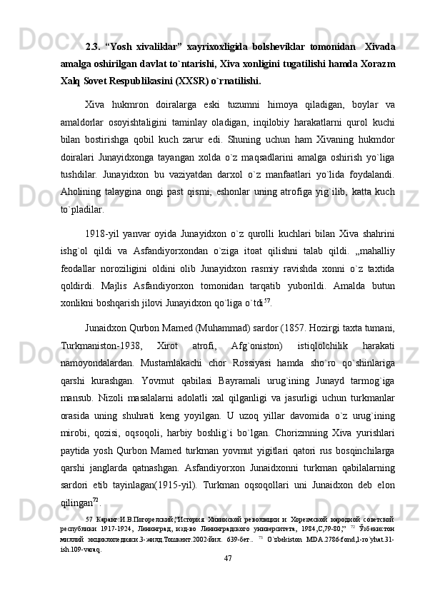 2.3.   “Yosh   xivaliklar”   xayrixoxligida   bolsheviklar   tomonidan     Xivada
amalga oshirilgan davlat to`ntarishi, Xiva xonligini tugatilishi hamda Xorazm
Xalq Sovet Respublikasini (XXSR) o`rnatilishi.  
Xiva   hukmron   doiralarga   eski   tuzumni   himoya   qiladigan,   boylar   va
amaldorlar   osoyishtaligini   taminlay   oladigan,   inqilobiy   harakatlarni   qurol   kuchi
bilan   bostirishga   qobil   kuch   zarur   edi.   Shuning   uchun   ham   Xivaning   hukmdor
doiralari   Junayidxonga   tayangan   xolda   o`z   maqsadlarini   amalga   oshirish   yo`liga
tushdilar.   Junayidxon   bu   vaziyatdan   darxol   o`z   manfaatlari   yo`lida   foydalandi.
Aholining   talaygina   ongi   past   qismi,   eshonlar   uning   atrofiga   yig`ilib,   katta   kuch
to`pladilar. 
1918-yil   yanvar   oyida   Junayidxon   o`z   qurolli   kuchlari   bilan   Xiva   shahrini
ishg`ol   qildi   va   Asfandiyorxondan   o`ziga   itoat   qilishni   talab   qildi.   „mahalliy
feodallar   noroziligini   oldini   olib   Junayidxon   rasmiy   ravishda   xonni   o`z   taxtida
qoldirdi.   Majlis   Asfandiyorxon   tomonidan   tarqatib   yuborildi.   Amalda   butun
xonlikni boshqarish jilovi Junayidxon qo`liga o`tdi 57
. 
Junaidxon Qurbon Mamed (Muhammad) sardor (1857. Hozirgi taxta tumani,
Turkmaniston-1938,   Xirot   atrofi,   Afg`oniston)   istiqlolchilik   harakati
namoyondalardan.   Mustamlakachi   chor   Rossiyasi   hamda   sho`ro   qo`shinlariga
qarshi   kurashgan.   Yovmut   qabilasi   Bayramali   urug`ining   Junayd   tarmog`iga
mansub.   Nizoli   masalalarni   adolatli   xal   qilganligi   va   jasurligi   uchun   turkmanlar
orasida   uning   shuhrati   keng   yoyilgan.   U   uzoq   yillar   davomida   o`z   urug`ining
mirobi,   qozisi,   oqsoqoli,   harbiy   boshlig`i   bo`lgan.   Chorizmning   Xiva   yurishlari
paytida   yosh   Qurbon   Mamed   turkman   yovmut   yigitlari   qatori   rus   bosqinchilarga
qarshi   janglarda   qatnashgan.   Asfandiyorxon   Junaidxonni   turkman   qabilalarning
sardori   etib   tayinlagan(1915-yil).   Turkman   oqsoqollari   uni   Junaidxon   deb   elon
qilingan 72
.  
57   Каранг:И.В.Погорелский,”История   Хивинской   революции   и   Хорезмской   народной   советской
республики   1917-1924,   Ленинград,   изд-во   Ленинградского   университета,   1984,С,79-80,”   72
  Ўзбекистон
миллий   энциклопедияси.3-жилд.Тошкент.2002-йил.   639-бет..   73
  O`zbekiston   MDA.2786-fond,1-ro`yhat.31-
ish.109-varaq. 
47  
  
