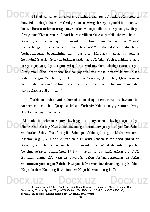 1918-yil   yanvar   oyida   Zaytsev   boshchiligidagi   rus   qo`shinlari   Xiva   xonligi
hududidan   chiqib   ketdi.   Asfandiyorxon   o`zining   harbiy   tayanchidan   mahrum
bo`ldi.   Barcha   turkman   urug`i   muhrdorlari   va   oqsoqollarini   o`ziga   bo`ysundirgan
Junayidxon Xiva ulamolari fatvosi bilan xonlik markaziga qarshiliksiz kirib bordi. 
Asfandiyorxon   ilojsiz   qolib,   Junayidxon   hukmronligini   tan   oldi   va   “davlat
mansablariga   turkmanlarni   qo`ya   boshladi” 73
.   Mamlakatda   talonchilik,
boshboshdoqlik,   bosqinchilik,   zulm   avj   oldi.   Majburiy   mehnat   va   soliqlar
ko`paytirildi. Asfandiyorxon turkman sardorlari qo`li bilan Yosh xivaliklarni taqib
ostiga olgan va qo`lga tushganlarni qatl etib, mol mulklarni talashga ruxsat bergan.
Junayidxon   Xiva   shahridan   boshqa   joylarda   yashashga   daxlsizlik   xati   olgan
Rahmonbergan   Yaqub   o`g`li,   Otojon   xo`ja   Niyazov,   Qurbonboy   Qalandarovlar
kabi Yosh xivaliklar Toshhovuz shahrida ushshoq begi Saidmuhammad tomonidan
vaxshiylarcha qatl qilingan 58
. 
Turkiston   muhtoriyati   hukumati   bilan   aloqa   o`rnatish   va   bu   hukumatdan
yordam   so`rash  uchun Qo`qonga  kelgan  Yosh  xivaliklar   amaliy yordam  ololmay,
Toshkentga qaytib kelganlar. 
  Mamlakatda   turkmanlar   tasiri   kuchaygan   bir   paytda   katta   kuchga   ega   bo`lgan
Shommikal xibsdagi Husaynbek devonbegini, katta tasirga ega bo`lgan Xon Eshon
mahbuslar   Salay   Yusuf   o`g`li,   Eshonqul   Jabborqul   o`g`li,   Muhammadamin
Eshchon   o`g`li,   Yusufjon   Ahmadjon   o`g`illarini   xondan   so`rab   ozod   qildirdilar.
Asfandiyorxon   bundan   norozi   bo`lib,   Junayidxondan   o`z   dushmanlarini   jazolab
berishni   so`raydi.   Junayidxon   1918-yil   mayda   so`roq   qilish   uchun   o`z   o`g`li
Eshshiga   ularni   olib   kelishni   buyuradi.   Lekin   Asfandiyorxondan   va   Ashir
mahramdan   pora   olgan   Eshshi,   Husaynbek   Matmuradov   devonbegi   o`g`li,   Ishoq
Xo`ja Ibrohim Xo`ja o`g`li, Abdusalom Xo`ja Islomxo`ja o`g`li, Tolib 
58  O`zbekiston MDA.125-I-fond,1-ro`yxat,609-ish,36-varaq;   75
 Полвонниеnз Хожи Юсупов. “Ёш
Хиваликлар Тарихи”.Урганч.“Xоразм”.2000- йил..167-169-бетлар.  76
 O`zbekiston MDA.72-fond,1-
ro`yhat,1-ish, 66-varaq; Xorazm davlat arxivi. 124-fond, 1-ish, 37-varaq. 
48  
  