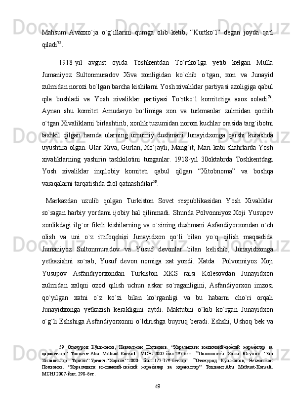 Mahsum   Avazxo`ja   o`g`illarini   qumga   olib   ketib,   “Kurtko`l”   degan   joyda   qatl
qiladi 75
. 
1918-yil   avgust   oyida   Toshkentdan   To`rtko`lga   yetib   kelgan   Mulla
Jumaniyoz   Sultonmuradov   Xiva   xonligidan   ko`chib   o`tgan,   xon   va   Junayid
zulmidan norozi bo`lgan barcha kishilarni Yosh xivaliklar partiyasi azoligiga qabul
qila   boshladi   va   Yosh   xivaliklar   partiyasi   To`rtko`l   komitetiga   asos   soladi 76
.
Aynan   shu   komitet   Amudaryo   bo`limiga   xon   va   turkmanlar   zulmidan   qochib
o`tgan Xivaliklarni birlashtirib, xonlik tuzumidan norozi kuchlar orasida targ`ibotni
tashkil   qilgan   hamda   ularning   umumiy   dushmani   Junayidxonga   qarshi   kurashda
uyushtira olgan. Ular Xiva, Gurlan, Xo`jayli, Mang`it, Mari kabi shahrlarda Yosh
xivaliklarning   yashirin   tashkilotini   tuzganlar.   1918-yil   30oktabrda   Toshkentdagi
Yosh   xivaliklar   inqilobiy   komiteti   qabul   qilgan   “Xitobnoma”   va   boshqa
varaqalarni tarqatishda faol qatnashdilar 59
. 
  Markazdan   uzulib   qolgan   Turkiston   Sovet   respublikasidan   Yosh   Xivaliklar
so`ragan harbiy yordami ijobiy hal qilinmadi. Shunda Polvonniyoz Xoji Yusupov
xonlikdagi  ilg`or   fikrli  kishilarning  va o`zining dushmani  Asfandiyorxondan  o`ch
olish   va   uni   o`z   ittifoqchisi   Junayidxon   qo`li   bilan   yo`q   qilish   maqsadida
Jumaniyoz   Sultonmuradov   va   Yusuf   devonlar   bilan   kelishib,   Junayidxonga
yetkazishni   so`rab,   Yusuf   devon   nomiga   xat   yozdi.   Xatda     Polvonniyoz   Xoji
Yusupov   Asfandiyorxondan   Turkiston   XKS   raisi   Kolesovdan   Junayidxon
zulmidan   xalqni   ozod   qilish   uchun   askar   so`raganligini,   Asfandiyorxon   imzosi
qo`yilgan   xatni   o`z   ko`zi   bilan   ko`rganligi   va   bu   habarni   cho`ri   orqali
Junayidxonga   yetkazish   kerakligini   aytdi.   Maktubni   o`kib   ko`rgan   Junayidxon
o`g`li Eshshiga Asfandiyorxonni o`ldirishga buyruq beradi. Eshshi, Ushoq bek va
59   Отамурод   Кўшжонов,   Неьматжон   Полвонов.   “Хоразмдаги   ижтимоий-сиеnсий   жара	еnнлар   ва
ҳаракатлар”   Тошкент.Abu   Matbuot-Konsalt.   MCHJ.2007-йил.297-бет.   78
Полвонни	
еnз   Хожи   Юсупов.   “Ёш
Хиваликлар   Тарихи”.Урганч.“Xоразм”.2000-   йил..177-179-бетлар..   79
Отамурод   Кўшжонов,   Неьматжон
Полвонов.   “Хоразмдаги   ижтимоий-си	
еnсий   жара	еnнлар   ва   ҳаракатлар”   Тошкент.Abu   Matbuot-Konsalt.
MCHJ.2007-йил. 298-бет. 
 
49  
  