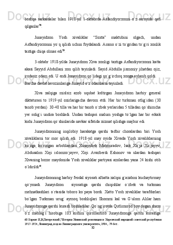 boshqa   sarkardalar   bilan   1918-yil   1-oktabrda   Asfandiyorxonni   o`z   saroyida   qatl
qilganlar 78
. 
Junayidxon  Yosh  xivaliklar  “Soxta”  maktubini  olgach,  undan 
Asfandiyorxonni yo`q qilish uchun foydalandi. Ammo o`zi to`gridan to`g`ri xonlik
taxtiga chiqa olmas edi 79
. 
3-oktabr  1918-yilda Junayidxon Xiva xonligi  taxtiga Asfandiyorxonni katta
akasi   Sayyid  Abdullani  xon  qilib  tayinladi.  Sayid  Abdulla  jismoniy  jihatdan  ojiz,
irodasiz odam edi. U endi Junayidxon qo`lidagi qo`g`irchoq xonga aylanib qoldi. 
Barcha davlat lavozimlariga Junayid o`z odamlarni tayinladi.  
Xiva   xalqiga   mislsiz   azob   uqubat   keltirgan   Junayidxon   harbiy   general
diktaturasi   to   1919-yil   oxirlarigacha   davom   etdi.   Har   bir   turkman   otlig`idan   (30
tanob yerdan)  30-40 tilla va har bir tanob o`zbek yerlaridan 5 tilladan qo`shimcha
yer   solig`i   undira   boshladi.   Undan   tashqari   malum   yoshga   to`lgan   har   bir   erkak
kishi Junayidxon qo`shinlarida navkar sifatida xizmat qilishga majbur edi. 
Junayidxonning   inqilobiy   harakatga   qarshi   tadbir   choralardan   biri   Yosh
xivaliklarni   tor   mor   qilish   edi.   1918-yil   may   oyida   Xivada   Yosh   xivaliklarning
ko`zga   ko`ringan   arboblaridan   Xusaynbek   Matmuradov,   Isak   Xo`ja   Xo`jayev,
Abdusalim   Xoji   islomxo`jayev,   Xoji   Avazberdi   Eshonov   va   ulardan   tashqari
Xivaning bozor maydonida Yosh xivaliklar partiyasi azolardan yana 24 kishi otib
o`ldirildi 60
. 
Junayidxonning harbiy feodal siyosati albatta xalqni g`azabini kuchaytirmay
qo`ymadi.   Junayidxon     siyosatiga   qarshi   chiqishlar   o`zbek   va   turkman
mehnatkashlari   o`rtasida   toboro   ko`paya   bordi.   Xatto   Yosh   xivaliklar   tarafdorlari
bo`lgan   Turkman   urug`   aymoq   boshliqlari   Shommi   kal   va   G`ulom   Alilar   ham
Junayidxonga qarshi kurash boshladilar. Qo`ng`irotda Qutlimurod boy degan shaxs
o`z   mablag`i   hisobiga   103   kishini   qurollantirib   Junayidxonga   qarshi   kurashga
60   Каранг:И,В,Погорелский,”История Хивинской революции и Хорезмской народной советской республики
1917-1924, Ленинград, изд-во Ленинградского университета, 1984,. 79-бет.. 
50  
  
