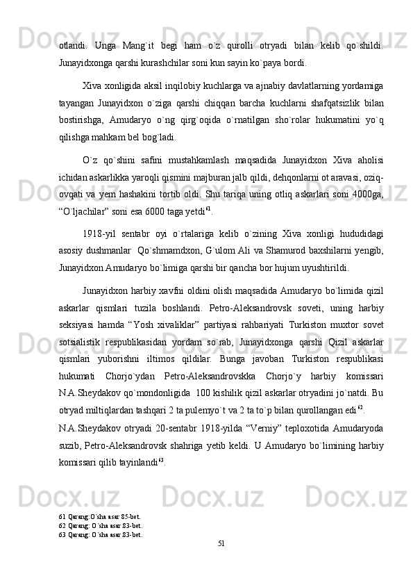 otlandi.   Unga   Mang`it   begi   ham   o`z   qurolli   otryadi   bilan   kelib   qo`shildi.
Junayidxonga qarshi kurashchilar soni kun sayin ko`paya bordi. 
Xiva xonligida aksil inqilobiy kuchlarga va ajnabiy davlatlarning yordamiga
tayangan   Junayidxon   o`ziga   qarshi   chiqqan   barcha   kuchlarni   shafqatsizlik   bilan
bostirishga,   Amudaryo   o`ng   qirg`oqida   o`rnatilgan   sho`rolar   hukumatini   yo`q
qilishga mahkam bel bog`ladi. 
O`z   qo`shini   safini   mustahkamlash   maqsadida   Junayidxon   Xiva   aholisi
ichidan askarlikka yaroqli qismini majburan jalb qildi, dehqonlarni ot aravasi, oziq-
ovqati  va  yem   hashakini   tortib  oldi.  Shu tariqa uning  otliq askarlari   soni   4000ga,
“O`ljachilar” soni esa 6000 taga yetdi 61
. 
1918-yil   sentabr   oyi   o`rtalariga   kelib   o`zining   Xiva   xonligi   hududidagi
asosiy dushmanlar   Qo`shmamdxon, G`ulom Ali va Shamurod baxshilarni yengib,
Junayidxon Amudaryo bo`limiga qarshi bir qancha bor hujum uyushtirildi. 
Junayidxon harbiy xavfni oldini olish maqsadida  Amudaryo bo`limida qizil
askarlar   qismlari   tuzila   boshlandi.   Petro-Aleksandrovsk   soveti,   uning   harbiy
seksiyasi   hamda   “Yosh   xivaliklar”   partiyasi   rahbariyati   Turkiston   muxtor   sovet
sotsialistik   respublikasidan   yordam   so`rab,   Junayidxonga   qarshi   Qizil   askarlar
qismlari   yuborishni   iltimos   qildilar.   Bunga   javoban   Turkiston   respublikasi
hukumati   Chorjo`ydan   Petro-Aleksandrovskka   Chorjo`y   harbiy   komissari
N.A.Sheydakov qo`mondonligida  100 kishilik qizil askarlar otryadini jo`natdi. Bu
otryad miltiqlardan tashqari 2 ta pulemyo`t va 2 ta to`p bilan qurollangan edi 62
.  
N.A.Sheydakov   otryadi   20-sentabr   1918-yilda   “Verniy”   teploxotida   Amudaryoda
suzib, Petro-Aleksandrovsk shahriga yetib keldi. U Amudaryo bo`limining harbiy
komissari qilib tayinlandi 63
. 
61  Qarang:O`sha asar 85-bet. 
62  Qarang: O`sha asar.83-bet. 
63  Qarang: O`sha asar.83-bet. 
51  
  
