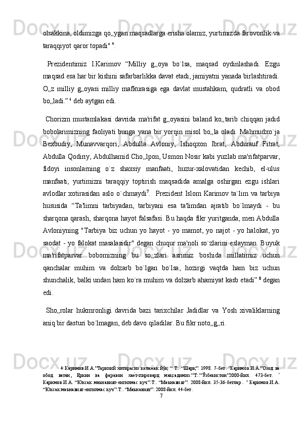 olsakkina, oldimizga qo „ ygan maqsadlarga erisha olamiz, yurtimizda farovonlik va
taraqqiyot qaror topadi"  4
. 
  Prezidentimiz   I.Karimov   “Milliy   g „ oya   bo`lsa,   maqsad   oydinlashadi.   Ezgu
maqsad esa har bir kishini safarbarlikka davat etadi, jamiyatni yanada birlashtiradi.
O „ z   milliy   g „ oyasi   milliy   mafkurasiga   ega   davlat   mustahkam,   qudratli   va   obod
bo „ ladi.”   6
 deb aytgan edi.  
  Chorizm   mustamlakasi   davrida   ma'rifat   g „ oyasini   baland   ko „ tarib   chiqqan   jadid
bobolarimizning  faoliyati   bunga  yana bir  yorqin misol  bo „ la oladi.  Mahmudxo`ja
Bexbudiy,   Munavvarqori,   Abdulla   Avloniy,   Ishoqxon   Ibrat,   Abdurauf   Fitrat,
Abdulla Qodiriy, Abdulhamid Cho „ lpon, Usmon Nosir kabi yuzlab ma'rifatparvar,
fidoyi   insonlarning   o`z   shaxsiy   manfaati,   huzur-xalovatidan   kechib,   el-ulus
manfaati,   yurtimizni   taraqqiy   toptirish   maqsadida   amalga   oshirgan   ezgu   ishlari
avlodlar   xotirasidan   aslo   o`chmaydi 7
.    Prezident   Islom   Karimov   ta`lim   va  tarbiya
hususida   “Ta'limni   tarbiyadan,   tarbiyani   esa   ta'limdan   ajratib   bo`lmaydi   -   bu
sharqona qarash, sharqona hayot falsafasi. Bu haqda fikr yuritganda, men Abdulla
Avloniyning   "Tarbiya   biz   uchun   yo   hayot   -   yo   mamot,   yo   najot   -   yo   halokat,   yo
saodat - yo falokat masalasidir" degan chuqur ma'noli so`zlarini eslayman. Buyuk
ma'rifatparvar   bobomizning   bu   so „ zlari   asrimiz   boshida   millatimiz   uchun
qanchalar   muhim   va   dolzarb   bo`lgan   bo`lsa,   hozirgi   vaqtda   ham   biz   uchun
shunchalik, balki undan ham ko`ra muhim va dolzarb ahamiyat kasb etadi”   8
 degan
edi.  
  Sho „ rolar   hukmronligi   davrida   bazi   tarixchilar   Jadidlar   va   Yosh   xivaliklarning
aniq bir dasturi bo`lmagan, deb davo qiladilar. Bu fikr noto „ g „ ri. 
4   Каримов.И.А.”Тарихий  хотирасиз келажак  йўқ  “ Т:. “Шарқ”. 1998. 7-бет.   6
Каримов.И.А.”Озод  ва
обод   ватан,   Еркин   ва   фаравон   хаеnт-пировард   мақсадимиз.”T:.”Ўзбекистон”2000-йил.   473-бeт.   7
Каримов.И.А.   “Юксак   маънавият-енгилмас   куч”.T:.   “Маънавият”.   2008-йил.   35-36-бетлар..   8
  Каримов.И.А.
“Юксак маънавият-енгилмас куч”.T:. “Маънавият”. 2008-йил. 44-бeт. 
7  
  