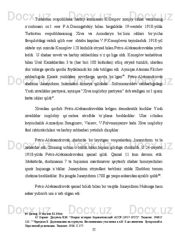 Turkiston   respublikasi   harbiy   komissari   K.Osipov   xorijiy   ishlar   vazirining
o`rinbosari   so`l   eser   P.A.Domogatskiy   bilan   birgalikda   19-sentabr   1918-yilda
Turkiston   respublikasining   Xiva   va   Amudaryo   bo`limi   ishlari   bo`yicha
favqulotdagi vakili qilib eser  shtabs kapitan V.P.Konoplevni tayinlashdi. 1918-yil
oktabr oyi oxirida Konoplev 120 kishilik otryad bilan Petro-Aleksandrovskka yetib
keldi.  U shahar soveti va harbiy rahbarlikni o`z qo`liga oldi. Konoplev tashabbusi
bilan   Ural   Kazaklardan   3   ta   (har   biri   100   kishidan)   otliq   otryad   tuzulib,   ulardan
sho`rolarga qarshi qarshi foydalanish ko`zda tutilgan edi. Ayniqsa Ataman Filchev
rahbarligida   Kazak   yuzliklari   sovetlarga   qarshi   bo`lgan 64
.   Petro-Aleksandrovsk
shahrini   Junayidxon   hukmidan   himoya   qilishda     Sultonmurodov   rahbarligidagi
Yosh xivaliklar partiyasi, ayniqsa “Xiva inqilobiy partiyasi” deb atallgan so`l qismi
katta ishlar qildi 65
. 
Xivadan   qochib   Petro-Aleksandrovskka   kelgan   demokratik   kuchlar   Yosh
xivaliklar   inqilobiy   qo`mitasi   atrofida   to`plana   boshladilar.   Ular   ichidan
keyinchalik   Axmadjon   Ibragimov,   Vaisov,   V.Polvonniyazov   kabi   Xiva   inqilobiy
faol ishtirokchilari va harbiy rahbarlari yetishib chiqdilar. 
Petro-Aleksandrovsk   shahrida   bo`layotgan   voqealardan   Junayidxon   to`la
xabardor edi. Shuning uchun u tezlik bilan hujum qilishga shoshildi. U 24-noyabr
1918-yilda   Petro-Aleksandrovskni   qamal   qildi.   Qamal   11   kun   davom   etdi.
3dekabrda,   dushmanni   7   ta   hujumini   mardonavor   qaytarib   shahar   himoyachilari
qontr   hujumga   o`tdilar.   Junayidxon   otryadlari   tartibsiz   xolda   Shobboz   tomon
chekina boshladilar. Bu jangda Junayidxon 1700 ga yaqin askaridan ajralib qoldi 86
. 
Petro-Aleksandrovsk qamal bilish bilan bir vaqtda Junayidxon Nukusga ham
askar yuborib uni o`rab olgan edi. 
64  Qarang: O`sha asar.83-84bet. 
65   Каранг:   Досумов.Я.М.   “Очерки   истории   Каракалпакской   АССР   (1917-1927)”.   Ташкент.   1960.С
133.  86
 Черпунов Б. Джунаидхана на турткуль. Воспаминание участника в кН: К десятилетию  Бухарсккой и
Хорезмской революции. Ташкент. 1930. С 177. 
52  
  