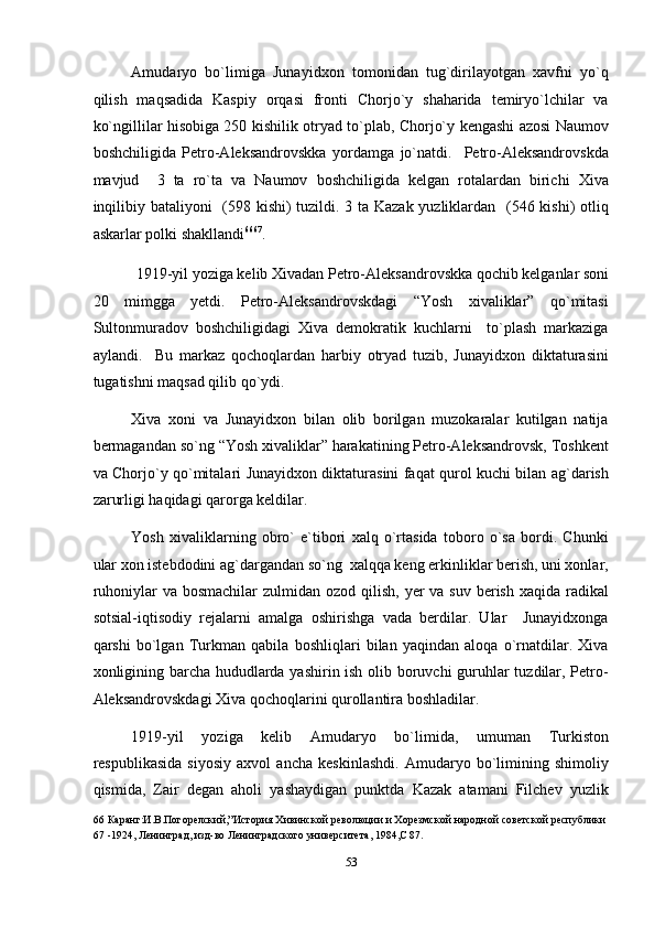 Amudaryo   bo`limiga   Junayidxon   tomonidan   tug`dirilayotgan   xavfni   yo`q
qilish   maqsadida   Kaspiy   orqasi   fronti   Chorjo`y   shaharida   temiryo`lchilar   va
ko`ngillilar hisobiga 250 kishilik otryad to`plab, Chorjo`y kengashi azosi Naumov
boshchiligida   Petro-Aleksandrovskka   yordamga   jo`natdi.     Petro-Aleksandrovskda
mavjud     3   ta   ro`ta   va   Naumov   boshchiligida   kelgan   rotalardan   birichi   Xiva
inqilibiy bataliyoni    (598 kishi) tuzildi. 3 ta Kazak yuzliklardan   (546 kishi) otliq
askarlar polki shakllandi 66 67
. 
1919-yil yoziga kelib Xivadan Petro-Aleksandrovskka qochib kelganlar soni 
20   mimgga   yetdi.   Petro-Aleksandrovskdagi   “Yosh   xivaliklar”   qo`mitasi
Sultonmuradov   boshchiligidagi   Xiva   demokratik   kuchlarni     to`plash   markaziga
aylandi.     Bu   markaz   qochoqlardan   harbiy   otryad   tuzib,   Junayidxon   diktaturasini
tugatishni maqsad qilib qo`ydi. 
Xiva   xoni   va   Junayidxon   bilan   olib   borilgan   muzokaralar   kutilgan   natija
bermagandan so`ng “Yosh xivaliklar” harakatining Petro-Aleksandrovsk, Toshkent
va Chorjo`y qo`mitalari Junayidxon diktaturasini faqat qurol kuchi bilan ag`darish
zarurligi haqidagi qarorga keldilar. 
Yosh   xivaliklarning   obro`   e`tibori   xalq   o`rtasida   toboro   o`sa   bordi.   Chunki
ular xon istebdodini ag`dargandan so`ng  xalqqa keng erkinliklar berish, uni xonlar,
ruhoniylar  va bosmachilar  zulmidan  ozod qilish,  yer  va suv berish  xaqida radikal
sotsial-iqtisodiy   rejalarni   amalga   oshirishga   vada   berdilar.   Ular     Junayidxonga
qarshi   bo`lgan   Turkman   qabila   boshliqlari   bilan   yaqindan   aloqa   o`rnatdilar.   Xiva
xonligining barcha hududlarda yashirin ish olib boruvchi guruhlar tuzdilar, Petro-
Aleksandrovskdagi Xiva qochoqlarini qurollantira boshladilar. 
1919-yil   yoziga   kelib   Amudaryo   bo`limida,   umuman   Turkiston
respublikasida   siyosiy   axvol   ancha   keskinlashdi.   Amudaryo   bo`limining   shimoliy
qismida,   Zair   degan   aholi   yashaydigan   punktda   Kazak   atamani   Filchev   yuzlik
66  Каранг:И.В.Погорелский,”История Хивинской революции и Хорезмской народной советской республики 
67  -1924, Ленинград, изд-во Ленинградского университета, 1984,С 87. 
 
53  
  