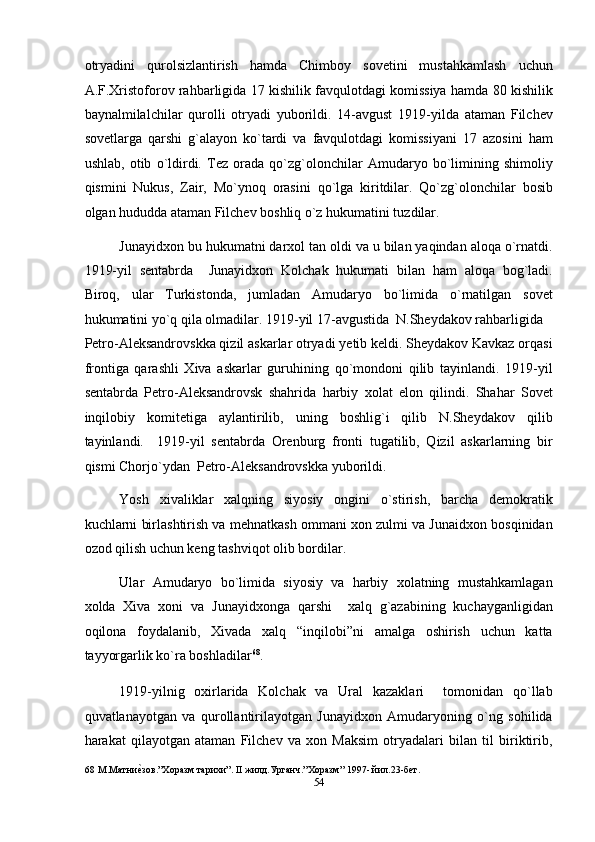 otryadini   qurolsizlantirish   hamda   Chimboy   sovetini   mustahkamlash   uchun
A.F.Xristoforov rahbarligida 17 kishilik favqulotdagi komissiya hamda 80 kishilik
baynalmilalchilar   qurolli   otryadi   yuborildi.   14-avgust   1919-yilda   ataman   Filchev
sovetlarga   qarshi   g`alayon   ko`tardi   va   favqulotdagi   komissiyani   17   azosini   ham
ushlab,   otib   o`ldirdi.   Tez   orada   qo`zg`olonchilar   Amudaryo   bo`limining   shimoliy
qismini   Nukus,   Zair,   Mo`ynoq   orasini   qo`lga   kiritdilar.   Qo`zg`olonchilar   bosib
olgan hududda ataman Filchev boshliq o`z hukumatini tuzdilar. 
Junayidxon bu hukumatni darxol tan oldi va u bilan yaqindan aloqa o`rnatdi.
1919-yil   sentabrda     Junayidxon   Kolchak   hukumati   bilan   ham   aloqa   bog`ladi.
Biroq,   ular   Turkistonda,   jumladan   Amudaryo   bo`limida   o`rnatilgan   sovet
hukumatini yo`q qila olmadilar. 1919-yil 17-avgustida  N.Sheydakov rahbarligida 
Petro-Aleksandrovskka qizil askarlar otryadi yetib keldi. Sheydakov Kavkaz orqasi
frontiga   qarashli   Xiva   askarlar   guruhining   qo`mondoni   qilib   tayinlandi.   1919-yil
sentabrda   Petro-Aleksandrovsk   shahrida   harbiy   xolat   elon   qilindi.   Shahar   Sovet
inqilobiy   komitetiga   aylantirilib,   uning   boshlig`i   qilib   N.Sheydakov   qilib
tayinlandi.     1919-yil   sentabrda   Orenburg   fronti   tugatilib,   Qizil   askarlarning   bir
qismi Chorjo`ydan  Petro-Aleksandrovskka yuborildi. 
Yosh   xivaliklar   xalqning   siyosiy   ongini   o`stirish,   barcha   demokratik
kuchlarni birlashtirish va mehnatkash ommani xon zulmi va Junaidxon bosqinidan
ozod qilish uchun keng tashviqot olib bordilar. 
Ular   Amudaryo   bo`limida   siyosiy   va   harbiy   xolatning   mustahkamlagan
xolda   Xiva   xoni   va   Junayidxonga   qarshi     xalq   g`azabining   kuchayganligidan
oqilona   foydalanib,   Xivada   xalq   “inqilobi”ni   amalga   oshirish   uchun   katta
tayyorgarlik ko`ra boshladilar 68
.   
1919-yilnig   oxirlarida   Kolchak   va   Ural   kazaklari     tomonidan   qo`llab
quvatlanayotgan   va   qurollantirilayotgan   Junayidxon   Amudaryoning   o`ng   sohilida
harakat   qilayotgan   ataman   Filchev   va   xon   Maksim   otryadalari   bilan   til   biriktirib,
68  М.Матниеnзов.”Хоразм тарихи”. II жилд.Урганч.”Хоразм” 1997- йил.23-бет. 
54  
  