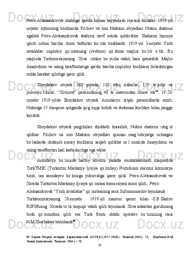 Petro-Aleksandrovsk   shahriga   qarshi   hujum   tayyorlash   rejasini   tuzdilar.   1919-yil
noyabr   oylarining   boshlarida   Filchev   va   xon   Maksim   otryadlari   Nukus   shahrini
egallab   Petro-Aleksandrovsk   shahrini   xavf   ostida   qoldirdilar.   Shaharni   himoya
qilish   uchun   barcha   chora   tadbirlar   ko`rila   boshlandi.   1919-yil   3-noyabr   Yosh
xivaliklar   inqilobiy   qo`mitaning   (revkom)   qo`shma   majlisi   bo`lib   o`tdi.   Bu
majlisda   Turkomissiyaning     Xiva     ishlari   bo`yicha   vakili   ham   qatnashdi.   Majlis
Junayidxon va uning tarafdorlariga qarshi barcha inqilobiy kuchlarni birlashtirgan
xolda harakat qilishga qaror qildi. 
Sheydakov   otryadi   360   piyoda,   150   otliq   askarlar,   125   to`pchi   va
pulemyo`tchilar,   “Xivinest”   paraxodining   40   ta   matrosidan   iborat   edi 69
.   19-20-
noyabr   1919-yilda   Sheydakov   otryadi   Amudaryo   orqali   paraxodlarda   suzib,
Nukusga 15 chaqirim qolganda qirg`oqqa tushdi va dushman kuchlari bilan jangga
kirishdi. 
Sheydakov   otryadi   jangchilari   shiddatli   kurashib,   Nukus   shahrini   ishg`ol
qildilar.   Filchev   va   xon   Maksim   otryadlari   qisman   mag`lubiyatga   uchragan
bo`lsalarda   chekinib   asosiy   kuchlarni   saqlab   qoldilar   so`l   soxilida   Junayidxon   va
uning tarafdorlari hali katta kuchga ega edilar. 
Amudaryo   bo`limida   harbiy   ahvolni   yanada   mustahkamlash   maqsadida
TurkTMIK   (Turkiston   Markaziy   Ijroiya   qo`mitasi)   Prezidiumi   maxsus   komissiya
tuzib,   uni   amudayro   bo`limiga   yuborishga   qaror   qildi.   Petro-Aleksandrovsk   va
Xivada Turkiston Markaziy Ijroiya qo`mitasi komissiyasi azosi qilib,  Petro-
Aleksandrovsk “Yosh xivaliklar” qo`mitasining raisi Sultonmuradov tayinlandi. 
Turkkomissiyaning   20-noyabr     1919-yil   maxsus   qarori   bilan   G.B.Skalov
RSFSRning  Xivada to`la xuquqli vakili qilib tayinlandi. Xiva askarlari guruhining
bosh   qo`mondoni   qilib   esa   Turk   fronti   shtabi   operativ   bo`limining   raisi
N.M.Sherbakov tayinlandi 90
. 
69   Каранг:Очерки   истории   Каракалпакской   АССР,т2.(1917-1963г).   Ташкент,1964,с   73;     Шербаков.Н.М.
Таким было начало. Ташкент. 1964 г с 70.   
55  
  