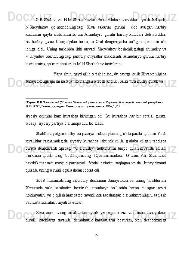 G.B.Skalov   va   N.M.Sherbakovlar   Petro-Aleksandrovskka     yetib   kelgach,
N.Sheydakov   qo`mondonligidagi   Xiva   sakarlar   guruhi     deb   atalgan   harbiy
kuchlarni   qayta   shakllantirib,   uni   Amudayro   guruhi   harbiy   kuchlari   deb   atadilar.
Bu   harbiy   gurux   Chorjo`ydan   tortib,   to   Orol   dengizigacha   bo`lgan   qismlarni   o`z
ichiga   oldi.   Uning   tarkibida   ikki   otryad:   Sheydakov   boshchiligidagi   shimoliy   va
V.Uryadov boshchiligidagi  janubiy otryadlar shakllandi.  Amudaryo guruhi  harbiy
kuchlarning qo`mondoni qilib M.N.Sherbakov tayinlandi.  
Yana shuni qayd qilib o`tish joizki, du davrga kelib Xiva xonligida 
Junayidxonga qarshi nafaqat xo`rlangan o`zbek aholisi, balki turli milliy guruh va 
                                                           
90
Каранг:И.В.Погорелский,”История Хивинской революции и Хорезмской народной советской республики 
1917-1924”, Ленинград, изд-во Ленинградского университета, 1984,С,101 
 
siyosiy   oqimlar   ham   kurashga   kirishgan   edi.   Bu   kurashda   har   bir   sotsial   gurux,
tabaqa, siyosiy partiya o`z maqsadini ko`zladi. 
Shakllanayotgan milliy burjuaziya, ruhoniylarning o`rta pastki qatlami Yosh
xivaliklar   raxnamoligida   siyosiy   kurashda   ishtirok   qilib,   g`alaba   qilgan   taqdirda
burjua   demokratik   tipidagi   “O`z   milliy”   hukumatini   barpo   qilish   niyatida   edilar.
Turkman   qabila   urug`   boshliqlarining     (Qoshmamadxon,   G`ulom   Ali,   Shamurod
baxshi)   maqsadi   mavjud   patriarxal     feodal   tizimini   saqlagan   xolda,   Junayidxonni
qulatib, uning o`rnini egallashdan iborat edi. 
Sovet   hukumatining   ashaddiy   dushmani   Junayidxon   va   uning   tarafdorlari
Xorazmda   xalq   harakatini   bostirish,   amudaryo   bo`limida   barpo   qilingan   sovet
hokimyatini yo`q qilish hamda zo`ravonlikka asoslangan o`z hukmronligini saqlash
va mustahkamlash niyatida edilar. 
Xiva   xoni,   uning   amaldorlari,   yirik   yer   egalari   esa   vaqtincha   Junayidxon
qurolli   kuchlarga   tayanib,   demokratik   harakatlarni   bostirish,   xon   despotizmiga
56  
  