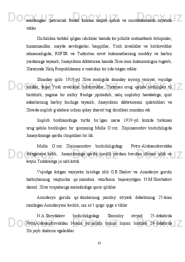 asoslangan     patriarxal   feodal   tizimni   saqlab   qolish   va   mustahkamlash   niyatida
edilar. 
Ozchilikni tashkil qilgan ishchilar hamda ko`pchilik mehnatkash dehqonlar,
hunarmandlar,   mayda   savdogarlar,   baqqollar,   Yosh   xivaliklar   va   bolsheviklar
rahnamoligida,   RSFSR   va   Turkiston   sovet   hukumatlarning   moddiy   va   harbiy
yordamiga tayanib, Junayidxon diktaturasi hamda Xiva xoni hukmronligini tugatib,
Xorazmda Xalq Respublikasini o`rnatishni ko`zda tutgan edilar. 
Shunday   qilib.   1919-yil   Xiva   xonligida   shunday   siyosiy   vaziyat,   vujudga
keldiki,   faqat   Yosh   xivaliklar,   bolsheviklar,   Turkman   urug`-qabila   boshliqlari   til
biriktirib,   yagona   bir   milliy   frontga   jipslashib,   xalq   inqilobiy   harakatiga,   qizil
askarlarning   harbiy   kuchiga   tayanib,   Junayidxon   diktaturasini   qulatishlari   va
Xivada inqilob g`alabasi uchun qulay sharoit tug`dirishlari mumkin edi. 
Inqilob   boshlanishiga   turtki   bo`lgan   narsa   1919-yil   kuzida   turkman
urug`qabila   boshliqlari   bir   qismining   Mulla   O`roz     Xojimamedov   boshchiligida
Junayidxonga qarshi chiqishlari bo`ldi.  
Mulla   O`roz   Xojimamedov   boshchiligidagi     Petro-Aleksandrovskka
delegatsiya   kelib,     Junayidxonga   qarshi   qurolli   yordam   berishni   iltimos   qildi   va
keyin Toshkentga jo`nab ketdi. 
Vujudga   kelgan   vaziyatni   hisobga   olib   G.B.Skalov   va   Amudaryo   guruhi
harbiylarning   vaqtincha   qo`mondoni   vazifasini   bajarayotgan   N.M.Sherbakov
darxol  Xiva voqealariga aralashishga qaror qildilar. 
Amudaryo   guruhi   qo`shinlarning   janubiy   otryadi   dekabrning   25-kuni
muzlagan Amudaryoni kechib, uni so`l qirgo`qiga o`tdilar. 
N.A.Sheydakov   boshchiligidagi   Shimoliy   otryad   25-dekabrda
PetroAleksandrovskdan   Nukus   yo`nalishi   tomon   hujum   boshlab   29-dekabrda
Xo`jayli shahrini egaladilar. 
57  
  