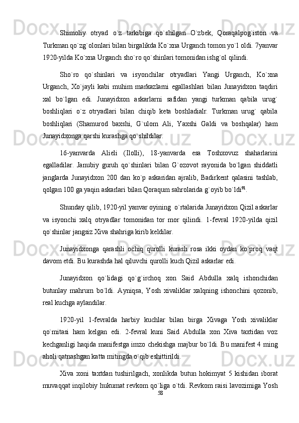 Shimoliy   otryad   o`z   tarkibiga   qo`shilgan   O`zbek,   Qoraqalpog`iston   va
Turkman qo`zg`olonlari bilan birgalikda Ko`xna Urganch tomon yo`l oldi. 7yanvar
1920-yilda Ko`xna Urganch sho`ro qo`shinlari tomonidan ishg`ol qilindi. 
Sho`ro   qo`shinlari   va   isyonchilar   otryadlari   Yangi   Urganch,   Ko`xna
Urganch,   Xo`jayli   kabi   muhim   markazlarni   egallashlari   bilan   Junayidxon   taqdiri
xal   bo`lgan   edi.   Junayidxon   askarlarni   safidan   yangi   turkman   qabila   urug`
boshliqlari   o`z   otryadlari   bilan   chiqib   keta   boshladialr.   Turkman   urug`   qabila
boshliqlari   (Shamurod   baxshi,   G`ulom   Ali,   Yaxshi   Galdi   va   boshqalar)   ham
Junayidxonga qarshi kurashga qo`shildilar. 
16-yanvarda   Alieli   (Ilolli),   18-yanvarda   esa   Toshxovuz   shaharlarini
egalladilar.   Janubiy   guruh   qo`shinlari   bilan   G`ozovot   rayonida   bo`lgan   shiddatli
janglarda   Junayidxon   200   dan   ko`p   askaridan   ajralib,   Badirkent   qalasini   tashlab,
qolgan 100 ga yaqin askarlari bilan Qoraqum sahrolarida g`oyib bo`ldi 91
.   
Shunday qilib, 1920-yil yanvar oyining  o`rtalarida Junayidxon Qizil askarlar
va   isyonchi   xalq   otryadlar   tomonidan   tor   mor   qilindi.   1-fevral   1920-yilda   qizil
qo`shinlar jangsiz Xiva shahriga kirib keldilar. 
Junayidxonga   qarashli   ochiq   qurolli   kurash   rosa   ikki   oydan   ko`proq   vaqt
davom etdi. Bu kurashda hal qiluvchi qurolli kuch Qizil askarlar edi. 
Junayidxon   qo`lidagi   qo`g`irchoq   xon   Said   Abdulla   xalq   ishonchidan
butunlay   mahrum   bo`ldi.   Ayniqsa,   Yosh   xivaliklar   xalqning   ishonchini   qozonib,
real kuchga aylandilar. 
1920-yil   1-fevralda   harbiy   kuchlar   bilan   birga   Xivaga   Yosh   xivaliklar
qo`mitasi   ham   kelgan   edi.   2-fevral   kuni   Said   Abdulla   xon   Xiva   taxtidan   voz
kechganligi haqida manifestga imzo chekishga majbur bo`ldi. Bu manifest 4 ming
aholi qatnashgan katta mitingda o`qib eshittirildi. 
Xiva   xoni   taxtdan   tushirilgach,   xonlikda   butun   hokimyat   5   kishidan   iborat
muvaqqat inqilobiy hukumat revkom qo`liga o`tdi. Revkom raisi lavozimiga Yosh
58  
  