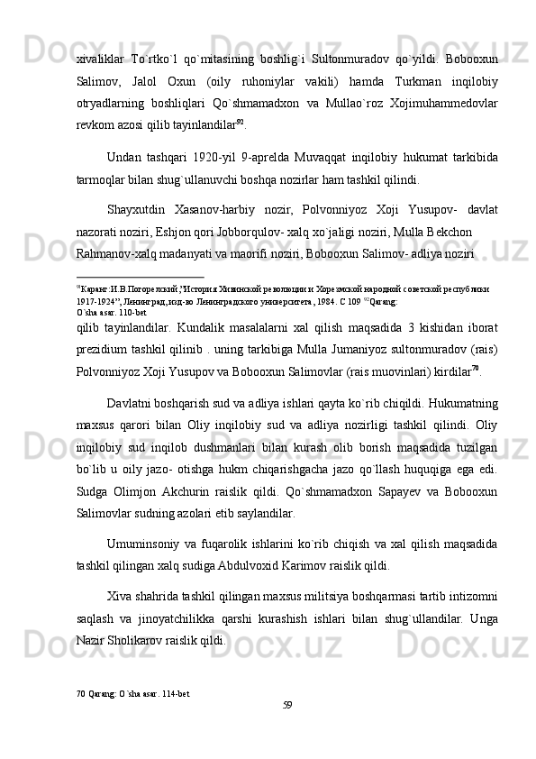 xivaliklar   To`rtko`l   qo`mitasining   boshlig`i   Sultonmuradov   qo`yildi.   Bobooxun
Salimov,   Jalol   Oxun   (oily   ruhoniylar   vakili)   hamda   Turkman   inqilobiy
otryadlarning   boshliqlari   Qo`shmamadxon   va   Mullao`roz   Xojimuhammedovlar
revkom azosi qilib tayinlandilar 92
.   
Undan   tashqari   1920-yil   9-aprelda   Muvaqqat   inqilobiy   hukumat   tarkibida
tarmoqlar bilan shug`ullanuvchi boshqa nozirlar ham tashkil qilindi. 
Shayxutdin   Xasanov-harbiy   nozir,   Polvonniyoz   Xoji   Yusupov-   davlat
nazorati noziri, Eshjon qori Jobborqulov- xalq xo`jaligi noziri, Mulla Bekchon 
Rahmanov-xalq madanyati va maorifi noziri, Bobooxun Salimov- adliya noziri 
                                                           
91
Каранг:И.В.Погорелский,”История Хивинской революции и Хорезмской народной советской республики 
1917-1924”, Ленинград, изд-во Ленинградского университета, 1984. С 109  92
Qarang:
O`sha asar. 110-bet 
qilib   tayinlandilar.   Kundalik   masalalarni   xal   qilish   maqsadida   3   kishidan   iborat
prezidium  tashkil   qilinib  .  uning  tarkibiga  Mulla   Jumaniyoz  sultonmuradov  (rais)
Polvonniyoz Xoji Yusupov va Bobooxun Salimovlar (rais muovinlari) kirdilar 70
.  
Davlatni boshqarish sud va adliya ishlari qayta ko`rib chiqildi. Hukumatning
maxsus   qarori   bilan   Oliy   inqilobiy   sud   va   adliya   nozirligi   tashkil   qilindi.   Oliy
inqilobiy   sud   inqilob   dushmanlari   bilan   kurash   olib   borish   maqsadida   tuzilgan
bo`lib   u   oily   jazo-   otishga   hukm   chiqarishgacha   jazo   qo`llash   huquqiga   ega   edi.
Sudga   Olimjon   Akchurin   raislik   qildi.   Qo`shmamadxon   Sapayev   va   Bobooxun
Salimovlar sudning azolari etib saylandilar. 
Umuminsoniy   va   fuqarolik   ishlarini   ko`rib   chiqish   va   xal   qilish   maqsadida
tashkil qilingan xalq sudiga Abdulvoxid Karimov raislik qildi. 
Xiva shahrida tashkil qilingan maxsus militsiya boshqarmasi tartib intizomni
saqlash   va   jinoyatchilikka   qarshi   kurashish   ishlari   bilan   shug`ullandilar.   Unga
Nazir Sholikarov raislik qildi. 
70  Qarang: O`sha asar. 114-bet 
59  
  