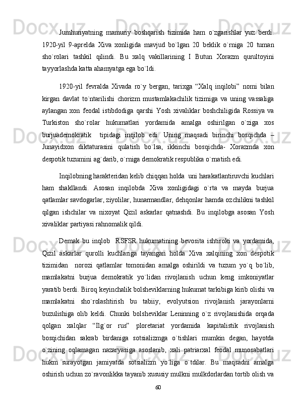 Jumhuriyatning   mamuriy   boshqarish   tizimida   ham   o`zgarishlar   yuz   berdi.
1920-yil   9-aprelda   Xiva   xonligida   mavjud   bo`lgan   20   beklik   o`rniga   20   tuman
sho`rolari   tashkil   qilindi.   Bu   xalq   vakillarining   I   Butun   Xorazm   qurultoyini
tayyorlashda katta ahamyatga ega bo`ldi. 
1920-yil   fevralda   Xivada   ro`y   bergan,   tarixga   “Xalq   inqilobi”   nomi   bilan
kirgan   davlat   to`ntarilishi   chorizm   mustamlakachilik   tizimiga   va   uning   vassaliga
aylangan   xon   feodal   istibdodiga   qarshi   Yosh   xivaliklar   boshchiligida   Rossiya   va
Turkiston   sho`rolar   hukumatlari   yordamida   amalga   oshirilgan   o`ziga   xos
burjuademokratik     tipidagi   inqilob   edi.   Uning   maqsadi   birinchi   bosqichda   –
Junayidxon   diktaturasini   qulatish   bo`lsa,   ikkinchi   bosqichda-   Xorazmda   xon
despotik tuzumini ag`darib, o`rniga demokratik respublika o`rnatish edi. 
Inqilobning harakteridan kelib chiqqan holda  uni harakatlantiruvchi kuchlari
ham   shakllandi.   Asosan   inqilobda   Xiva   xonligidagi   o`rta   va   mayda   burjua
qatlamlar savdogarlar, ziyolilar, hunarmandlar, dehqonlar hamda ozchilikni tashkil
qilgan   ishchilar   va   nixoyat   Qizil   askarlar   qatnashdi.   Bu   inqilobga   asosan   Yosh
xivaliklar partiyasi rahnomalik qildi. 
Demak   bu   inqlob     RSFSR   hukumatining   bevosita   ishtiroki   va   yordamida,
Qizil   askarlar   qurolli   kuchlariga   tayangan   holda   Xiva   xalqining   xon   despotik
tizimidan     norozi   qatlamlar   tomonidan   amalga   oshirildi   va   tuzum   yo`q   bo`lib,
mamlakatni   burjua   demokratik   yo`lidan   rivojlanish   uchun   keng   imkoniyatlar
yaratib berdi. Biroq keyinchalik bolsheviklarning hukumat tarkibiga kirib olishi va
mamlakatni   sho`rolashtirish   bu   tabiiy,   evolyutsion   rivojlanish   jarayonlarni
buzulishiga   olib   keldi.   Chunki   bolsheviklar   Leninning   o`z   rivojlanishida   orqada
qolgan   xalqlar   “Ilg`or   rus”   ploretariat   yordamida   kapitalistik   rivojlanish
bosqichidan   sakrab   birdaniga   sotsializmga   o`tishlari   mumkin   degan,   hayotda
o`zining   oqlamagan   nazaryasiga   asoslanib,   xali   patriarxal   feodal   munosabatlari
hukm   surayotgan   jamiyatda   sotsializm   yo`liga   o`tdilar.   Bu   maqsadni   amalga
oshirish uchun zo`ravonlikka tayanib xususiy mulkni mulkdorlardan tortib olish va
60  
  