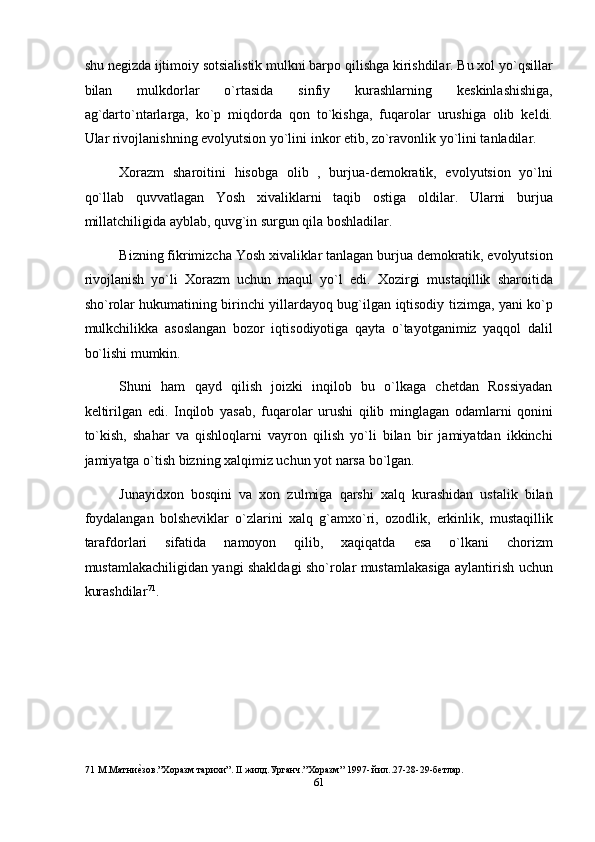 shu negizda ijtimoiy sotsialistik mulkni barpo qilishga kirishdilar. Bu xol yo`qsillar
bilan   mulkdorlar   o`rtasida   sinfiy   kurashlarning   keskinlashishiga,
ag`darto`ntarlarga,   ko`p   miqdorda   qon   to`kishga,   fuqarolar   urushiga   olib   keldi.
Ular rivojlanishning evolyutsion yo`lini inkor etib, zo`ravonlik yo`lini tanladilar. 
Xorazm   sharoitini   hisobga   olib   ,   burjua-demokratik,   evolyutsion   yo`lni
qo`llab   quvvatlagan   Yosh   xivaliklarni   taqib   ostiga   oldilar.   Ularni   burjua
millatchiligida ayblab, quvg`in surgun qila boshladilar. 
Bizning fikrimizcha Yosh xivaliklar tanlagan burjua demokratik, evolyutsion
rivojlanish   yo`li   Xorazm   uchun   maqul   yo`l   edi.   Xozirgi   mustaqillik   sharoitida
sho`rolar hukumatining birinchi yillardayoq bug`ilgan iqtisodiy tizimga, yani ko`p
mulkchilikka   asoslangan   bozor   iqtisodiyotiga   qayta   o`tayotganimiz   yaqqol   dalil
bo`lishi mumkin. 
Shuni   ham   qayd   qilish   joizki   inqilob   bu   o`lkaga   chetdan   Rossiyadan
keltirilgan   edi.   Inqilob   yasab,   fuqarolar   urushi   qilib   minglagan   odamlarni   qonini
to`kish,   shahar   va   qishloqlarni   vayron   qilish   yo`li   bilan   bir   jamiyatdan   ikkinchi
jamiyatga o`tish bizning xalqimiz uchun yot narsa bo`lgan. 
Junayidxon   bosqini   va   xon   zulmiga   qarshi   xalq   kurashidan   ustalik   bilan
foydalangan   bolsheviklar   o`zlarini   xalq   g`amxo`ri,   ozodlik,   erkinlik,   mustaqillik
tarafdorlari   sifatida   namoyon   qilib,   xaqiqatda   esa   o`lkani   chorizm
mustamlakachiligidan yangi shakldagi sho`rolar mustamlakasiga aylantirish uchun
kurashdilar 71
.     
 
 
 
 
71  М.Матниеnзов.”Хоразм тарихи”. II жилд.Урганч.”Хоразм” 1997- йил..27-28-29-бетлар. 
61  
  
