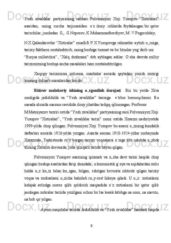 Yosh   xivaliklar   partiyasining   rahbari   Polvonniyoz   Xoji   Yusupov   “Xotiralari”
asaridan,     uning     ruscha     tarjimasidan     o`z   ilmiy     ishlarida   foydalangan   bir   qator
tarixchilar, jumladan  G „ . G.Nepesov, K.Muhammadberdiyev, M. V.Pogorolskiy, 
N.X.Qalandarovlar   “Xotiralar”   muallifi   P.X.Yusupovga   rahmatlar   aytish   o „ rniga,
tarixiy faktlarni soxtalashtirib, uning boshiga tuxmat va bo`htonlar yog`dirib uni 
“Burjua   millatchisi”,   “Xalq   dushmani”   deb   ayblagan   adilar.   O`sha   davrda   milliy
tariximizning boshqa ancha masalalari ham soxtalashtirilgan. 
Xaqiqiy   tariximizni   xolisona,   manbalar   asosida   qaytadan   yozish   xozirgi
kunning dolzarb masalaridan biridir. 
Bitiruv   malakaviy   ishining   o „ rganilish   darajasi     Biz   bu   yerda   Xiva
xonligida   jadidchilik   va   “Yosh   xivaliklar”   tarixiga     e`tibor   bermoqchimiz.   Bu
masala aloxida maxsus ravishda ilmiy jihatdan tadqiq qilinmagan. Professor 
M.Matniyazov taxriri ostida “Yosh xivaliklar” partiyasining raisi Polvonniyoz Xoji
Yusupov   “Xotiralari”,   “Yosh   xivaliklar   tarixi”   nomi   ostida   Xorazm   nashriyotida
1999-yilda chop qilingan. Polvonniyoz Xoji Yusupov bu asarni o „ zining kundalik
daftarlari   asosida   1926-yilda   yozgan.   Asarda   asosan   1910-1924-yillar   mobaynida
Xorazmda,  Turkistonda  ro`y bergan  tarixiy  voqealarni   o`ziga xos  uslubda  o „ zbek
tilining Xorazm shevasida, juda qiziqarli tarzda bayon qilgan. 
Polvonniyoz   Yusupov   asarining   qimmati   va   o „ sha   davr   tarixi   haqida   chop
qilingan boshqa asarlardan farqi shundaki, u komunistik g`oya va aqidalardan xolis
holda   o „ z   ko „ zi   bilan   ko „ rgan,   bilgan,   eshitgan   bevosita   ishtirok   qilgan   tarixiy
voqea   va   xodisalarni   o „ zicha   baholab   ro „ y-rost   hikoya   qiladi.   U   o „ z     xotiralarni
kelajak   avlodga   meros   qilib   qoldirish   maqsadida   o`z   xotiralarni   bir   qator   qilib
jamlagan xotiralar tarzida yozilgani uchun bo`lsa kerak kitobga na nom, na mavzu,
na bob qo`yilgan. 
Ayrim maqolalar tarzida Jadidchilik va “Yosh xivaliklar” harakati haqida 
8  
  