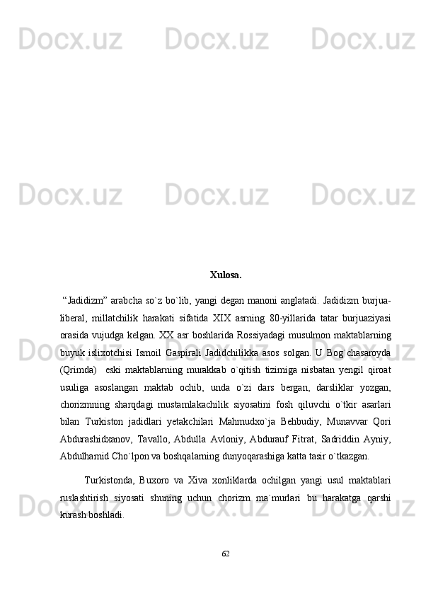  
 
 
 
 
 
 
 
 
 
Xulosa. 
  “Jadidizm”   arabcha  so`z  bo`lib, yangi   degan  manoni  anglatadi.  Jadidizm   burjua-
liberal,   millatchilik   harakati   sifatida   XIX   asrning   80-yillarida   tatar   burjuaziyasi
orasida  vujudga kelgan. XX  asr  boshlarida Rossiyadagi  musulmon maktablarning
buyuk   islixotchisi   Ismoil   Gaspirali   Jadidchilikka   asos   solgan.   U   Bog`chasaroyda
(Qrimda)     eski   maktablarning   murakkab   o`qitish   tizimiga   nisbatan   yengil   qiroat
usuliga   asoslangan   maktab   ochib,   unda   o`zi   dars   bergan,   darsliklar   yozgan,
chorizmning   sharqdagi   mustamlakachilik   siyosatini   fosh   qiluvchi   o`tkir   asarlari
bilan   Turkiston   jadidlari   yetakchilari   Mahmudxo`ja   Behbudiy,   Munavvar   Qori
Abdurashidxanov,   Tavallo,   Abdulla   Avloniy,   Abdurauf   Fitrat,   Sadriddin   Ayniy,
Abdulhamid Cho`lpon va boshqalarning dunyoqarashiga katta tasir o`tkazgan. 
Turkistonda,   Buxoro   va   Xiva   xonliklarda   ochilgan   yangi   usul   maktablari
ruslashtirish   siyosati   shuning   uchun   chorizm   ma`murlari   bu   harakatga   qarshi
kurash boshladi. 
62  
  