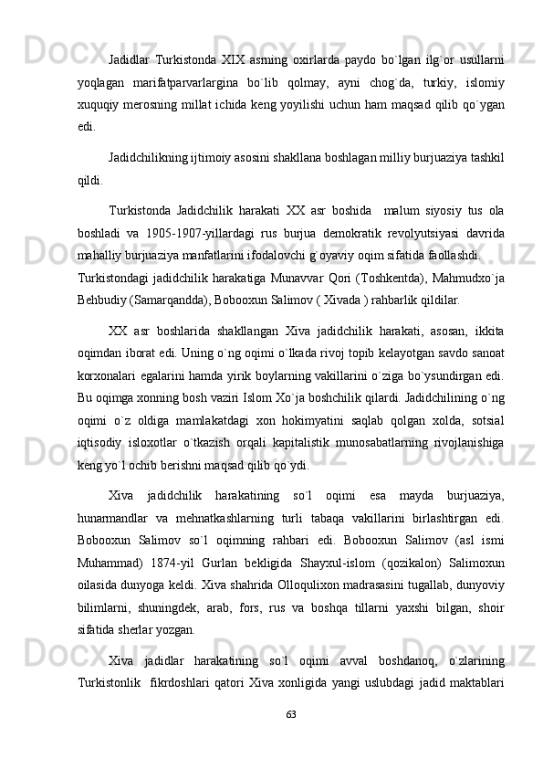 Jadidlar   Turkistonda   XIX   asrning   oxirlarda   paydo   bo`lgan   ilg`or   usullarni
yoqlagan   marifatparvarlargina   bo`lib   qolmay,   ayni   chog`da,   turkiy,   islomiy
xuquqiy merosning millat  ichida keng yoyilishi  uchun ham  maqsad  qilib qo`ygan
edi. 
Jadidchilikning ijtimoiy asosini shakllana boshlagan milliy burjuaziya tashkil
qildi. 
Turkistonda   Jadidchilik   harakati   XX   asr   boshida     malum   siyosiy   tus   ola
boshladi   va   1905-1907-yillardagi   rus   burjua   demokratik   revolyutsiyasi   davrida
mahalliy burjuaziya manfatlarini ifodalovchi g`oyaviy oqim sifatida faollashdi. 
Turkistondagi   jadidchilik   harakatiga   Munavvar   Qori   (Toshkentda),   Mahmudxo`ja
Behbudiy (Samarqandda), Bobooxun Salimov ( Xivada ) rahbarlik qildilar. 
XX   asr   boshlarida   shakllangan   Xiva   jadidchilik   harakati,   asosan,   ikkita
oqimdan iborat edi. Uning o`ng oqimi o`lkada rivoj topib kelayotgan savdo sanoat
korxonalari egalarini hamda yirik boylarning vakillarini o`ziga bo`ysundirgan edi.
Bu oqimga xonning bosh vaziri Islom Xo`ja boshchilik qilardi. Jadidchilining o`ng
oqimi   o`z   oldiga   mamlakatdagi   xon   hokimyatini   saqlab   qolgan   xolda,   sotsial
iqtisodiy   isloxotlar   o`tkazish   orqali   kapitalistik   munosabatlarning   rivojlanishiga
keng yo`l ochib berishni maqsad qilib qo`ydi. 
Xiva   jadidchilik   harakatining   so`l   oqimi   esa   mayda   burjuaziya,
hunarmandlar   va   mehnatkashlarning   turli   tabaqa   vakillarini   birlashtirgan   edi.
Bobooxun   Salimov   so`l   oqimning   rahbari   edi.   Bobooxun   Salimov   (asl   ismi
Muhammad)   1874-yil   Gurlan   bekligida   Shayxul-islom   (qozikalon)   Salimoxun
oilasida dunyoga keldi. Xiva shahrida Olloqulixon madrasasini tugallab, dunyoviy
bilimlarni,   shuningdek,   arab,   fors,   rus   va   boshqa   tillarni   yaxshi   bilgan,   shoir
sifatida sherlar yozgan.  
Xiva   jadidlar   harakatining   so`l   oqimi   avval   boshdanoq,   o`zlarining
Turkistonlik     fikrdoshlari   qatori   Xiva   xonligida   yangi   uslubdagi   jadid   maktablari
63  
  