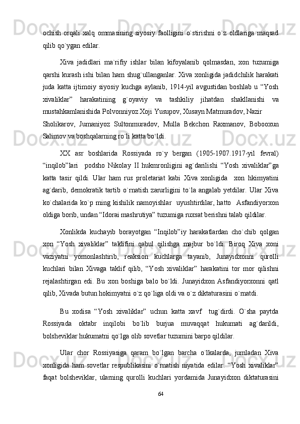 ochish   orqali   xalq   ommasining   siyosiy   faolligini   o`stirishni   o`z   oldlariga   maqsad
qilib qo`ygan edilar. 
Xiva   jadidlari   ma`rifiy   ishlar   bilan   kifoyalanib   qolmasdan,   xon   tuzumiga
qarshi kurash ishi  bilan ham shug`ullanganlar. Xiva xonligida jadidchilik harakati
juda   katta   ijtimoiy   siyosiy   kuchga   aylanib,   1914-yil   avgustidan   boshlab   u   “Yosh
xivaliklar”   harakatining   g`oyaviy   va   tashkiliy   jihatdan   shakllanishi   va
mustahkamlanishida Polvonniyoz Xoji Yusupov, Xusayn Matmuradov, Nazir 
Sholikarov,   Jumaniyoz   Sultonmuradov,   Mulla   Bekchon   Raxmanov,   Bobooxun
Salimov va boshqalarning ro`li katta bo`ldi.  
XX   asr   boshlarida   Rossiyada   ro`y   bergan   (1905-1907.1917-yil   fevral)
“inqilob”lari     podsho   Nikolay   II   hukmronligini   ag`darilishi   “Yosh   xivaliklar”ga
katta   tasir   qildi.   Ular   ham   rus   proletariat   kabi   Xiva   xonligida     xon   hkimyatini
ag`darib,   demokratik   tartib   o`rnatish   zarurligini   to`la   angalab   yetdilar.   Ular   Xiva
ko`chalarida   ko`p   ming   kishilik   namoyishlar     uyushtirdilar,   hatto     Asfandiyorxon
oldiga borib, undan “Idorai mashrutiya” tuzumiga ruxsat berishni talab qildilar. 
Xonlikda   kuchayib   borayotgan   “Inqilob”iy   harakatlardan   cho`chib   qolgan
xon   “Yosh   xivaliklar”   taklifini   qabul   qilishga   majbur   bo`ldi.   Biroq   Xiva   xoni
vaziyatni   yomonlashtirib,   reaksion   kuchlarga   tayanib,   Junayidxonni   qurolli
kuchlari   bilan   Xivaga   taklif   qilib,   “Yosh   xivaliklar”   harakatini   tor   mor   qilishni
rejalashtirgan   edi.   Bu   xon   boshiga   balo   bo`ldi.   Junayidxon   Asfandiyorxonni   qatl
qilib, Xivada butun hokimyatni o`z qo`liga oldi va o`z diktaturasini o`rnatdi. 
Bu   xodisa   “Yosh   xivaliklar”   uchun   katta   xavf     tug`dirdi.   O`sha   paytda
Rossiyada   oktabr   inqilobi   bo`lib   burjua   muvaqqat   hukumati   ag`darildi,
bolsheviklar hukumatni qo`lga olib sovetlar tuzumini barpo qildilar. 
Ular   chor   Rossiyasiga   qaram   bo`lgan   barcha   o`lkalarda,   jumladan   Xiva
xonligida   ham   sovetlar   respublikasini   o`rnatish   niyatida   edilar.   “Yosh   xivaliklar”
faqat   bolsheviklar,   ularning   qurolli   kuchlari   yordamida   Junayidxon   diktaturasini
64  
  