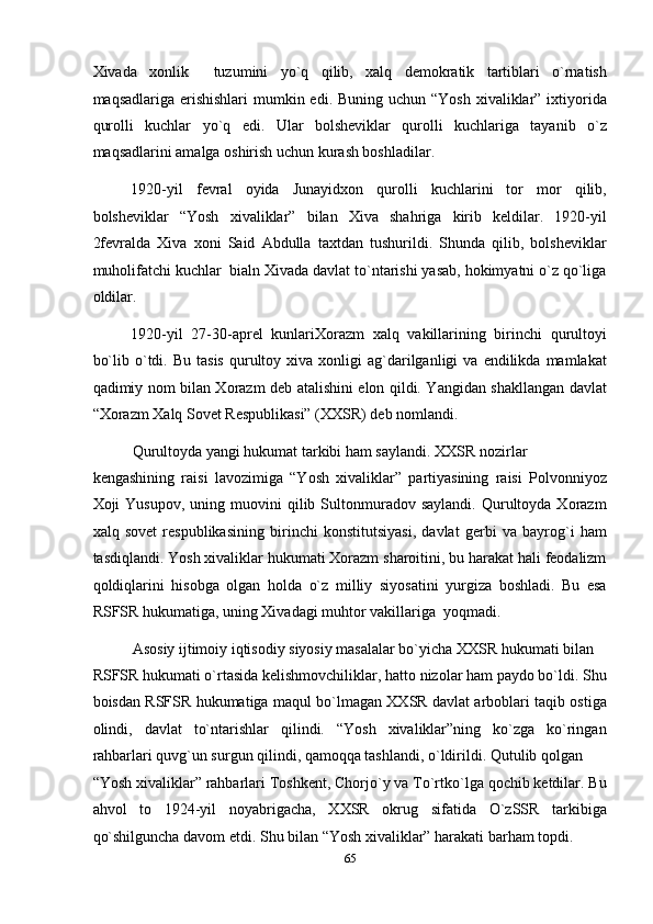 Xivada   xonlik     tuzumini   yo`q   qilib,   xalq   demokratik   tartiblari   o`rnatish
maqsadlariga erishishlari  mumkin edi. Buning  uchun “Yosh  xivaliklar” ixtiyorida
qurolli   kuchlar   yo`q   edi.   Ular   bolsheviklar   qurolli   kuchlariga   tayanib   o`z
maqsadlarini amalga oshirish uchun kurash boshladilar. 
1920-yil   fevral   oyida   Junayidxon   qurolli   kuchlarini   tor   mor   qilib,
bolsheviklar   “Yosh   xivaliklar”   bilan   Xiva   shahriga   kirib   keldilar.   1920-yil
2fevralda   Xiva   xoni   Said   Abdulla   taxtdan   tushurildi.   Shunda   qilib,   bolsheviklar
muholifatchi kuchlar  bialn Xivada davlat to`ntarishi yasab, hokimyatni o`z qo`liga
oldilar. 
1920-yil   27-30-aprel   kunlariXorazm   xalq   vakillarining   birinchi   qurultoyi
bo`lib  o`tdi.  Bu  tasis  qurultoy  xiva   xonligi  ag`darilganligi   va  endilikda  mamlakat
qadimiy nom bilan Xorazm deb atalishini elon qildi. Yangidan shakllangan davlat
“Xorazm Xalq Sovet Respublikasi” (XXSR) deb nomlandi. 
Qurultoyda yangi hukumat tarkibi ham saylandi. XXSR nozirlar 
kengashining   raisi   lavozimiga   “Yosh   xivaliklar”   partiyasining   raisi   Polvonniyoz
Xoji   Yusupov,  uning  muovini   qilib  Sultonmuradov  saylandi.   Qurultoyda  Xorazm
xalq   sovet   respublikasining   birinchi   konstitutsiyasi,   davlat   gerbi   va   bayrog`i   ham
tasdiqlandi. Yosh xivaliklar hukumati Xorazm sharoitini, bu harakat hali feodalizm
qoldiqlarini   hisobga   olgan   holda   o`z   milliy   siyosatini   yurgiza   boshladi.   Bu   esa
RSFSR hukumatiga, uning Xivadagi muhtor vakillariga  yoqmadi. 
Asosiy ijtimoiy iqtisodiy siyosiy masalalar bo`yicha XXSR hukumati bilan 
RSFSR hukumati o`rtasida kelishmovchiliklar, hatto nizolar ham paydo bo`ldi. Shu
boisdan RSFSR hukumatiga maqul bo`lmagan XXSR davlat arboblari taqib ostiga
olindi,   davlat   to`ntarishlar   qilindi.   “Yosh   xivaliklar”ning   ko`zga   ko`ringan
rahbarlari quvg`un surgun qilindi, qamoqqa tashlandi, o`ldirildi. Qutulib qolgan 
“Yosh xivaliklar” rahbarlari Toshkent, Chorjo`y va To`rtko`lga qochib ketdilar. Bu
ahvol   to   1924-yil   noyabrigacha,   XXSR   okrug   sifatida   O`zSSR   tarkibiga
qo`shilguncha davom etdi. Shu bilan “Yosh xivaliklar” harakati barham topdi.       
65  
  