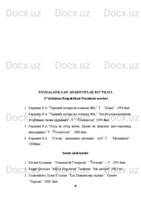  
 
 
 
 
 
 
 
 
 
FOYDALANILGAN ADABIYOTLAR RO YHATI. ‟
O zbekiston Respublikasi Prezidenti asarlari 	
‟
1. Каримов.И.А.”Тарихий хотирасиз келажак йўқ “ Т :. “Шарқ”. 1998-йил.
2. Каримов.И.А.”Тарихий хотирасиз келажак йўқ “, Биз ўз келажагимизни
ўз қўлимиз билан қурмамиз”. T :.”Ўзбекистон” 1999-йил. 
3. Каримов.И.А.”Озод   ва   обод   ватан,   Еркин   ва   фаравон   ха	
еnт-пировард
мақсадимиз.”T:.”Ўзбекистон” . 2000-йил. 
4. Каримов.И.А.   “Юксак   маънавият-енгилмас   куч”.T:.   “Маънавият”.
2008йил. 
Asosiy adabiyotlar. 
1. Бегали Қосимов.. “Исмоилбей Гаспрали”. “Ўзбегим”. – Т:. 1992-йил. 
2. Begali Qosimov.”Milliy Uyg`onish” Toshkent. “Ma`naviyat” 2002-yil. 
3. Полвонни	
еnз Хожи Юсупов. “Ёш Хиваликлар тарихи”. Урганч. 
“Xоразм”. 2000- йил. 
66  
  