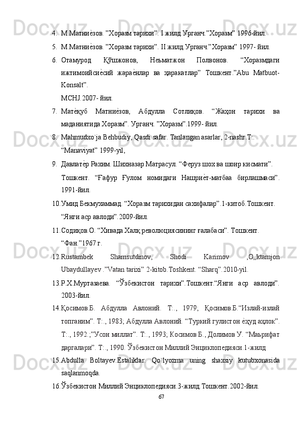 4. М.Матниеnзов. ”Хоразм тарихи”. I жилд.Урганч.”Хоразм” 1996-йил. 
5. М.Матни
еnзов. ”Хоразм тарихи”. II жилд.Урганч.”Хоразм” 1997- йил. 
6. Отамурод   Қўшжонов,   Неьматжон   Полвонов.   “Хоразмдаги
ижтимоийси	
еnсий   жара	еnнлар   ва   ҳаракатлар”   Тошкент.”Abu   Matbuot-
Konsalt”. 
MCHJ.2007- йил. 
7. Мат	
еnқуб   Матни	еnзов,   Абдулла   Сотлиқов.   “Жаҳон   тарихи   ва
маданиятида Хоразм”. Урганч. ”Хоразм”.1999- йил. 
8. Mahmudxo`ja Behbudiy, Qasdi safar. Tanlangan asarlar, 2-nashr.T:. 
“Manaviyat” 1999-yil, 
9. Давлат	
еnр Рахим. Шихназар Матрасул. “Феруз шох ва шоир кисмати”. 
Тошкент.   “Ғафур   Ғулом   номидаги   Нашри	
еnт-матбаа   бирлашмаси”.
1991-йил. 
10. Умид Бекмухаммад. “Хоразм тарихидан сахифалар”.1-китоб.Тошкент. 
“Янги аср авлоди”.2009-йил. 
11. Содиқов.О. “Хивада Халқ революциясининг ғалабаси”. Тошкент. 
“Фан.”1967 г. 
12. Rustambek   Shamsutdinov,   Shodi   Karimov   ,O„ktamjon
Ubaydullayev .”Vatan tarixi” 2-kitob.Toshkent. “Sharq”.2010-yil.  
13. Р.Х.Муртазаева.   “Ўзбекистон   тарихи”.Тошкент.“Янги   аср   авлоди”.
2003-йил.  
14. Қoсимoв.Б.   Абдулла   Авлoний.   Т:.,   1979;   Қoсимoв.Б.“Излaй-излaй
тoпгaним”. Т:., 1983; Абдулла Авлoний. “Туркий гулистoн 	
еnҳуд aҳлoк”.
Т:., 1992.;”Усoн миллaт”. Т:., 1993; Кoсимoв Б., Дoлимoв У. “Маьрифат
даргалари”. Т:., 1990. Ўзбeкистoн Миллий Энциклопедияси.1-жилд  
15. Abdulla   Boltayev.Estaliklar.   Qo`lyozma   uning   shaxsiy   kutubxonasida
saqlanmoqda. 
16. Ўзбекистон Миллий Энциклопедияси.3-жилд.Тошкент.2002-йил.  
67  
  