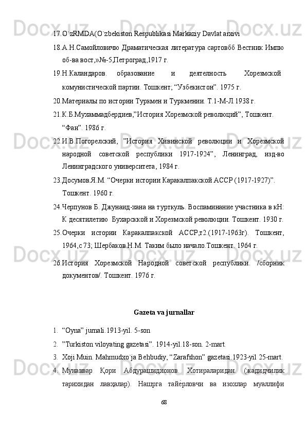 17. O`zRMDA(O`zbekiston Respublikasi Markaziy Davlat arxivi 
18. A.Н.Самойловичю Драматическая  литература сартовбб Вестник Импю
об-ва вост,»№-5,Петроград,1917 г. 
19. Н.Каландаров.  образование  и  деятелность  Хорезмской 
комунистической партии. Тошкент; “Узбекистон”. 1975 г.                                     
20. Материалы по истории Туркмен и Туркмении. Т.1-М-Л.1938 г. 
21. К.Б.Мухаммадбердиев,”История Хорезмской революций”, Тошкент. 
“Фан”. 1986 г. 
22. И.В.Погорелский,   ”История   Хивинской   революции   и   Хорезмской
народной   советской   республики   1917-1924”,   Ленинград,   изд-во
Ленинградского университета, 1984 г. 
23. Досумов.Я.М. “Очерки истории Каракалпакской АССР (1917-1927)”. 
Тошкент. 1960 г. 
24. Черпунов Б. Джунаид-хана на турткуль. Воспаминание участника в кН:
К десятилетию  Бухарсккой и Хорезмской революции. Тошкент. 1930 г.
25. Очерки   истории   Каракалпакской   АССР,т2.(1917-1963г).   Тошкент,
1964,с 73; Шербаков.Н.М. Таким было начало.Тошкент. 1964 г. 
26. История   Хорезмской   Народной   советской   республики.   /сборник
документов/. Тошкент. 1976 г. 
 
Gazeta va jurnallar 
1. “Oyna” jurnali.1913-yil. 5-son  
2. ”Turkiston viloyating gazetasi”. 1914-yil.18-son. 2-mart.  
3. Xoji Muin. Mahmudxo`ja Behbudiy, “Zarafshon” gazetasi.1923-yil 25-mart.
4. Мунaввaр   Қoри   Aбдурaшидxoнoв.   Xoтирaлaридaн.   (жaдидчилик
тaриxидaн   лaвҳaлaр).   Нaшргa   тaйеnрлoвчи   вa   изoxлaр   муaллифи
68  
  
