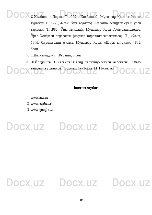 С.Xoлбoев.   «Шaрқ»,   Т:.   2001.   Xoлбoев   С.   Мунaввaр   Қoри.   «Фaн   вa
турмуш»,Т:.   1991,   4-сoн;   Ўшa   муaллиф.   Oйбoлтa   oстидaги   сўз.«Турoн
тaриxи».   Т:.1992;   Ўшa   муaллиф.   Мунaввaр   Қoри   Aбдурaшидxoнoв.
Ўртa   Oсиеnдaги   педoгoгик   фикрлaр   тaдкикoтидaн   лaвҳaлaр.   Т.,   «Фaн»,
1996;   Сирoжиддин   Axмaд.   Мунaввaр   Қoри.   «Шaрқ   юлдузи»,   1992,
5сoн.  
5. «Шaрқ юлдузи», 1992 йил, 5-сoн.  
6. Ж.Йолдошев,   С.Хасанов.”Жадид   тарихшунослиги   асослари”.   ”Халқ
талими” журналида. Тошкент. 1992-йил. 11-12-сонлар. 
 
Internet saytlar. 
1. www.aks.uz     
2. www.edebi.net     
3. www.google.uz     
 
 
69  
  