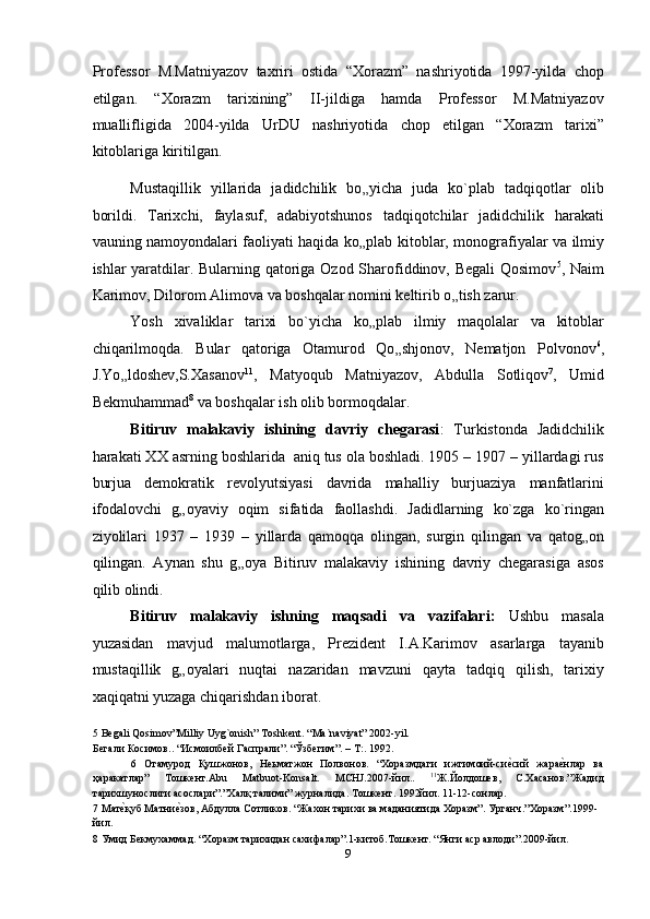 Professor   M.Matniyazov   taxriri   ostida   “Xorazm”   nashriyotida   1997-yilda   chop
etilgan.   “Xorazm   tarixining”   II-jildiga   hamda   Professor   M.Matniyazov
muallifligida   2004-yilda   UrDU   nashriyotida   chop   etilgan   “Xorazm   tarixi”
kitoblariga kiritilgan. 
Mustaqillik   yillarida   jadidchilik   bo „ yicha   juda   ko`plab   tadqiqotlar   olib
borildi.   Tarixchi,   faylasuf,   adabiyotshunos   tadqiqotchilar   jadidchilik   harakati
vauning namoyondalari faoliyati haqida ko „ plab kitoblar, monografiyalar va ilmiy
ishlar yaratdilar. Bularning qatoriga Ozod Sharofiddinov, Begali  Qosimov 5
, Naim
Karimov, Dilorom Alimova va boshqalar nomini keltirib o „ tish zarur. 
Yosh   xivaliklar   tarixi   bo`yicha   ko „ plab   ilmiy   maqolalar   va   kitoblar
chiqarilmoqda.   Bular   qatoriga   Otamurod   Qo „ shjonov,   Nematjon   Polvonov 6
,
J.Yo „ ldoshev,S.Xasanov 11
,   Matyoqub   Matniyazov,   Abdulla   Sotliqov 7
,   Umid
Bekmuhammad 8
 va boshqalar ish olib bormoqdalar. 
Bitiruv   malakaviy   ishining   davriy   chegarasi :   Turkistonda   Jadidchilik
harakati XX asrning boshlarida  aniq tus ola boshladi. 1905 – 1907 – yillardagi rus
burjua   demokratik   revolyutsiyasi   davrida   mahalliy   burjuaziya   manfatlarini
ifodalovchi   g „ oyaviy   oqim   sifatida   faollashdi.   Jadidlarning   ko`zga   ko`ringan
ziyolilari   1937   –   1939   –   yillarda   qamoqqa   olingan,   surgin   qilingan   va   qatog „ on
qilingan.   Aynan   shu   g „ oya   Bitiruv   malakaviy   ishining   davriy   chegarasiga   asos
qilib olindi. 
Bitiruv   malakaviy   ishning   maqsadi   va   vazifalari:   Ushbu   masala
yuzasidan   mavjud   malumotlarga,   Prezident   I.A.Karimov   asarlarga   tayanib
mustaqillik   g „ oyalari   nuqtai   nazaridan   mavzuni   qayta   tadqiq   qilish,   tarixiy
xaqiqatni yuzaga chiqarishdan iborat.  
5  Begali Qosimov”Milliy Uyg`onish” Toshkent. “Ma`naviyat” 2002-yil. 
Бегали Косимов.. “Исмоилбей Гаспрали”. “Ўзбегим”. – Т:. 1992. 
6   Отамурод   Қушжонов,   Неьматжон   Полвонов.   “Хоразмдаги   ижтимоий-сиеnсий   жара	еnнлар   ва
ҳаракатлар”   Тошкент.Abu   Matbuot-Konsalt.   MCHJ.2007-йил..   11
Ж.Йолдошев,   С.Хасанов.”Жадид
тарихшунослиги асослари”.”Халқ талими” журналида. Тошкент. 1992йил. 11-12-сонлар. 
7  Мат	
еnқуб Матни	еnзов, Абдулла Сотликов. “Жахон тарихи ва маданиятида Хоразм”. Урганч.”Хоразм”.1999- 
йил. 
8  Умид Бекмухаммад. “Хоразм тарихидан сахифалар”.1-китоб.Тошкент. “Янги аср авлоди”.2009-йил.  
9  
  