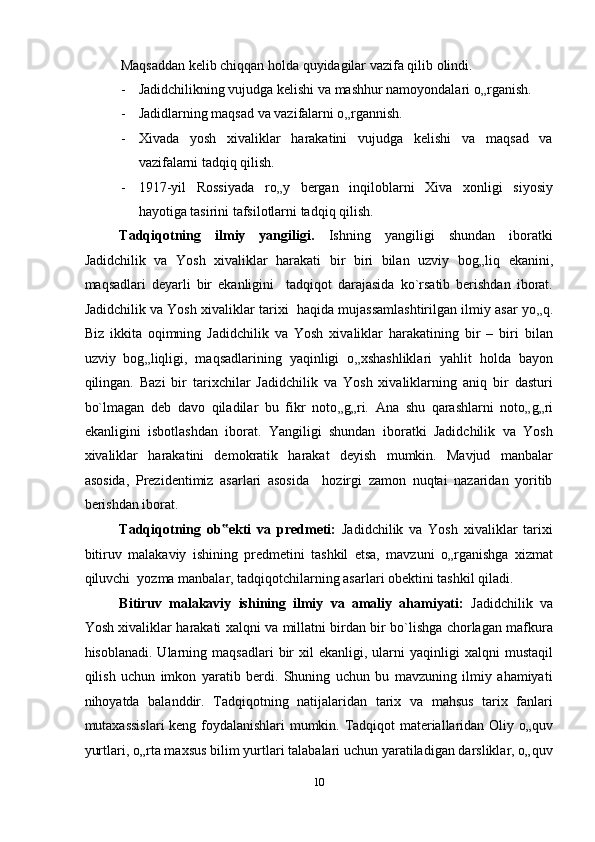 Maqsaddan kelib chiqqan holda quyidagilar vazifa qilib olindi. 
- Jadidchilikning vujudga kelishi va mashhur namoyondalari o „ rganish. 
- Jadidlarning maqsad va vazifalarni o „ rgannish. 
- Xivada   yosh   xivaliklar   harakatini   vujudga   kelishi   va   maqsad   va
vazifalarni tadqiq qilish. 
- 1917-yil   Rossiyada   ro „ y   bergan   inqiloblarni   Xiva   xonligi   siyosiy
hayotiga tasirini tafsilotlarni tadqiq qilish. 
Tadqiqotning   ilmiy   yangiligi.   Ishning   yangiligi   shundan   iboratki
Jadidchilik   va   Yosh   xivaliklar   harakati   bir   biri   bilan   uzviy   bog „ liq   ekanini,
maqsadlari   deyarli   bir   ekanligini     tadqiqot   darajasida   ko`rsatib   berishdan   iborat.
Jadidchilik va Yosh xivaliklar tarixi  haqida mujassamlashtirilgan ilmiy asar yo „ q.
Biz   ikkita   oqimning   Jadidchilik   va   Yosh   xivaliklar   harakatining   bir   –   biri   bilan
uzviy   bog „ liqligi,   maqsadlarining   yaqinligi   o „ xshashliklari   yahlit   holda   bayon
qilingan.   Bazi   bir   tarixchilar   Jadidchilik   va   Yosh   xivaliklarning   aniq   bir   dasturi
bo`lmagan   deb   davo   qiladilar   bu   fikr   noto „ g „ ri.   Ana   shu   qarashlarni   noto „ g „ ri
ekanligini   isbotlashdan   iborat.   Yangiligi   shundan   iboratki   Jadidchilik   va   Yosh
xivaliklar   harakatini   demokratik   harakat   deyish   mumkin.   Mavjud   manbalar
asosida,   Prezidentimiz   asarlari   asosida     hozirgi   zamon   nuqtai   nazaridan   yoritib
berishdan iborat. 
Tadqiqotning   ob ekti   va   predmeti:‟   Jadidchilik   va   Yosh   xivaliklar   tarixi
bitiruv   malakaviy   ishining   predmetini   tashkil   etsa,   mavzuni   o „ rganishga   xizmat
qiluvchi  yozma manbalar, tadqiqotchilarning asarlari obektini tashkil qiladi.  
Bitiruv   malakaviy   ishining   ilmiy   va   amaliy   ahamiyati:   Jadidchilik   va
Yosh xivaliklar harakati xalqni va millatni birdan bir bo`lishga chorlagan mafkura
hisoblanadi.  Ularning  maqsadlari  bir   xil   ekanligi,  ularni  yaqinligi  xalqni  mustaqil
qilish   uchun   imkon   yaratib   berdi.   Shuning   uchun   bu   mavzuning   ilmiy   ahamiyati
nihoyatda   balanddir.   Tadqiqotning   natijalaridan   tarix   va   mahsus   tarix   fanlari
mutaxassislari  keng foydalanishlari mumkin. Tadqiqot materiallaridan Oliy o„quv
yurtlari, o„rta maxsus bilim yurtlari talabalari uchun yaratiladigan darsliklar, o„quv
10  
  