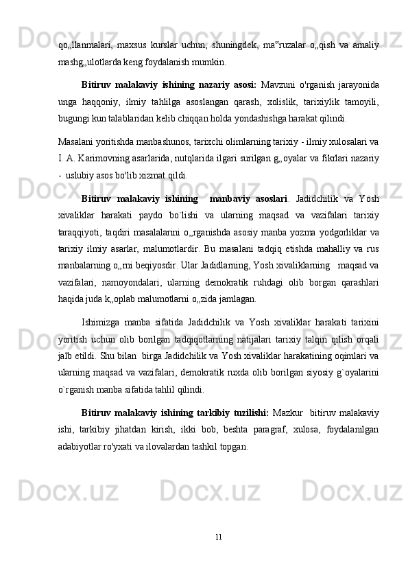 qo„llanmalari,   maxsus   kurslar   uchun,   shuningdek,   ma ruzalar   o„qish   va   amaliy‟
mashg„ulotlarda keng foydalanish mumkin. 
Bitiruv   malakaviy   ishining   nazariy   asosi:   Mavzuni   o'rganish   jarayonida
unga   haqqoniy,   ilmiy   tahlilga   asoslangan   qarash,   xolislik,   tarixiylik   tamoyili,
bugungi kun talablaridan kelib chiqqan holda yondashishga harakat qilindi.  
Masalani yoritishda manbashunos, tarixchi olimlarning tarixiy - ilmiy xulosalari va
I. A. Karimovning asarlarida, nutqlarida ilgari surilgan g „ oyalar va fikrlari nazariy
-  uslubiy asos bo'lib xizmat qildi. 
Bitiruv   malakaviy   ishining     manbaviy   asoslari .   Jadidchilik   va   Yosh
xivaliklar   harakati   paydo   bo`lishi   va   ularning   maqsad   va   vazifalari   tarixiy
taraqqiyoti,  taqdiri   masalalarini  o „ rganishda  asosiy  manba  yozma   yodgorliklar   va
tarixiy   ilmiy   asarlar,   malumotlardir.   Bu   masalani   tadqiq   etishda   mahalliy   va   rus
manbalarning o „ rni beqiyosdir. Ular Jadidlarning, Yosh xivaliklarning   maqsad va
vazifalari,   namoyondalari,   ularning   demokratik   ruhdagi   olib   borgan   qarashlari
haqida juda k „ oplab malumotlarni o „ zida jamlagan. 
Ishimizga   manba   sifatida   Jadidchilik   va   Yosh   xivaliklar   harakati   tarixini
yoritish   uchun   olib   borilgan   tadqiqotlarning   natijalari   tarixiy   talqin   qilish   orqali
jalb etildi. Shu bilan  birga Jadidchilik va Yosh xivaliklar harakatining oqimlari va
ularning  maqsad  va  vazifalari,  demokratik ruxda olib  borilgan  siyosiy  g`oyalarini
o`rganish manba sifatida tahlil qilindi. 
Bitiruv   malakaviy   ishining   tarkibiy   tuzilishi:   Mazkur     bitiruv   malakaviy
ishi,   tarkibiy   jihatdan   kirish,   ikki   bob,   beshta   paragraf,   xulosa,   foydalanilgan
adabiyotlar ro'yxati va ilovalardan tashkil topgan. 
 
 
 
11  
  