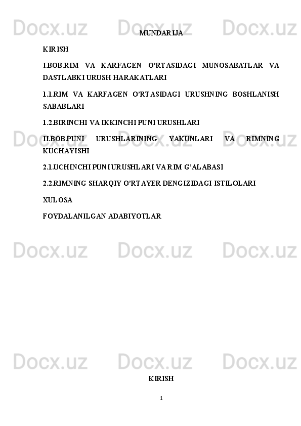 MUNDARIJA
KIRISH
I.BOB.RIM   VA   KARFAGEN   O’RTASIDAGI   MUNOSABATLAR   VA
DASTLABKI URUSH HARAKATLARI
1.1.RIM   VA   KARFAGEN   O’RTASIDAGI   URUSHNING   BOSHLANISH
SABABLARI
1.2.BIRINCHI VA IKKINCHI PUNI URUSHLARI
II.BOB.PUNI   URUSHLARINING   YAKUNLARI   VA   RIMNING
KUCHAYISHI
2.1.UCHINCHI PUNI URUSHLARI VA RIM G’ALABASI
2.2.RIMNING SHARQIY O’RTAYER DENGIZIDAGI ISTILOLARI
XULOSA
FOYDALANILGAN ADABIYOTLAR
KIRISH
1 