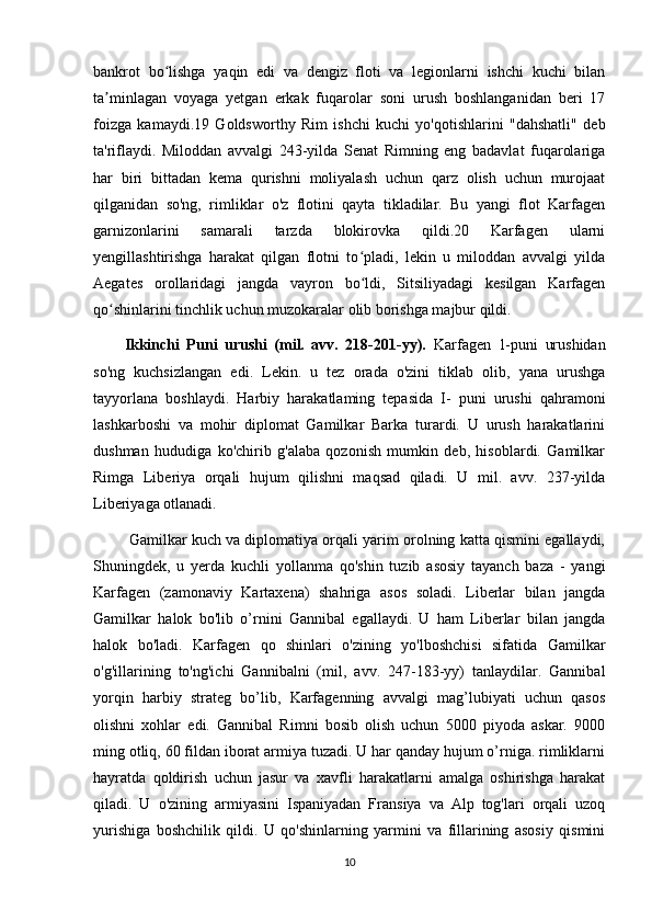 bankrot   bo lishga   yaqin   edi   va   dengiz   floti   va   legionlarni   ishchi   kuchi   bilanʻ
ta minlagan   voyaga   yetgan   erkak   fuqarolar   soni   urush   boshlanganidan   beri   17	
ʼ
foizga   kamaydi.19   Goldsworthy   Rim   ishchi   kuchi   yo'qotishlarini   "dahshatli"   deb
ta'riflaydi.   Miloddan   avvalgi   243-yilda   Senat   Rimning   eng   badavlat   fuqarolariga
har   biri   bittadan   kema   qurishni   moliyalash   uchun   qarz   olish   uchun   murojaat
qilganidan   so'ng,   rimliklar   o'z   flotini   qayta   tikladilar.   Bu   yangi   flot   Karfagen
garnizonlarini   samarali   tarzda   blokirovka   qildi.20   Karfagen   ularni
yengillashtirishga   harakat   qilgan   flotni   to pladi,   lekin   u   miloddan   avvalgi   yilda	
ʻ
Aegates   orollaridagi   jangda   vayron   bo ldi,   Sitsiliyadagi   kesilgan   Karfagen
ʻ
qo shinlarini tinchlik uchun muzokaralar olib borishga majbur qildi.	
ʻ
Ikkinchi   Puni   urushi   (mil.   avv.   218-201-yy).   Karfagen   1-puni   urushidan
so'ng   kuchsizlangan   edi.   Lekin.   u   tez   orada   o'zini   tiklab   olib,   yana   urushga
tayyorlana   boshlaydi.   Harbiy   harakatlaming   tepasida   I-   puni   urushi   qahramoni
lashkarboshi   va   mohir   diplomat   Gamilkar   Barka   turardi.   U   urush   harakatlarini
dushman   hududiga   ko'chirib   g'alaba   qozonish   mumkin   deb,   hisoblardi.   Gamilkar
Rimga   Liberiya   orqali   hujum   qilishni   maqsad   qiladi.   U   mil.   avv.   237-yilda
Liberiyaga otlanadi.
 Gamilkar kuch va diplomatiya orqali yarim orolning katta qismini egallaydi,
Shuningdek,   u   yerda   kuchli   yollanma   qo'shin   tuzib   asosiy   tayanch   baza   -   yangi
Karfagen   (zamonaviy   Kartaxena)   shahriga   asos   soladi.   Liberlar   bilan   jangda
Gamilkar   halok   bo'lib   o’rnini   Gannibal   egallaydi.   U   ham   Liberlar   bilan   jangda
halok   bo'ladi.   Karfagen   qo   shinlari   o'zining   yo'lboshchisi   sifatida   Gamilkar
o'g'illarining   to'ng'ichi   Gannibalni   (mil,   avv.   247-183-yy)   tanlaydilar.   Gannibal
yorqin   harbiy   strateg   bo’lib,   Karfagenning   avvalgi   mag’lubiyati   uchun   qasos
olishni   xohlar   edi.   Gannibal   Rimni   bosib   olish   uchun   5000   piyoda   askar.   9000
ming otliq, 60 fildan iborat armiya tuzadi. U har qanday hujum o’rniga. rimliklarni
hayratda   qoldirish   uchun   jasur   va   xavfli   harakatlarni   amalga   oshirishga   harakat
qiladi.   U   o'zining   armiyasini   Ispaniyadan   Fransiya   va   Alp   tog'lari   orqali   uzoq
yurishiga   boshchilik   qildi.   U   qo'shinlarning   yarmini   va   fillarining   asosiy   qismini
10 