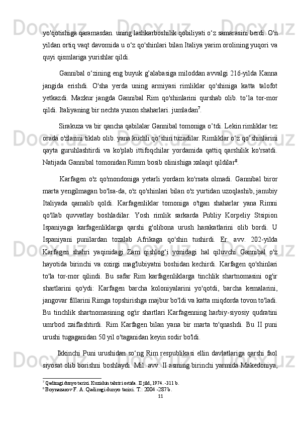 yo'qotishiga qaramasdan. uning lashkarboshilik qobiliyati o‘z samarasini berdi. O'n
yildan ortiq vaqt davomida u o‘z qo'shinlari bilan Italiya yarim orolining yuqori va
quyi qismlariga yurishlar qildi.
 Gannibal o‘zining eng buyuk g’alabasiga miloddan avvalgi 216-yilda Kanna
jangida   erishdi.   O'sha   yerda   uning   armiyasi   rimliklar   qo'shiniga   katta   talofot
yetkazdi.   Mazkur   jangda   Gannibal   Rim   qo'shinlarini   qurshab   olib.   to‘la   tor-mor
qildi. Italiyaning bir nechta yunon shaharlari. jumladan 7
.
 Sirakuza va bir qancha qabilalar Gannibal tomoniga o’tdi. Lekin rimliklar tez
orada o'zlarini tiklab olib. yana kuchli qo‘shin tuzadilar. Rimliklar o‘z qo’shinlarini
qayta   guruhlashtirdi   va   ko'plab   ittifoqchilar   yordamida   qattiq   qarshilik   ko'rsatdi.
Natijada Gannibal tomonidan Rimm bosib olinishiga xalaqit qildilar 8
.
  Karfagen   o'z   qo'mondoniga   yetarli   yordam   ko'rsata   olmadi.   Gannibal   biror
marta yengilmagan bo'lsa-da, o'z qo'shinlari bilan o'z yurtidan uzoqlashib, janubiy
Italiyada   qamalib   qoldi.   Karfagenliklar   tomoniga   o'tgan   shaharlar   yana   Rimni
qo'llab   quvvatlay   boshladilar.   Yosh   rimlik   sarkarda   Publiy   Korpeliy   Stsipion
Ispaniyaga   karfagenliklarga   qarshi   g'olibona   urush   harakatlarini   olib   bordi.   U
Ispaniyani   punilardan   tozalab   Afrikaga   qo'shin   tushirdi.   Er.   avv.   202-yilda
Karfagen   shahri   yaqinidagi   Zam   qishlog‘i   yonidagi   hal   qiluvchi   Gannibal   o'z
hayotida   birinchi   va   oxirgi   mag'lubiyatni   boshidan   kechirdi.   Karfagen   qo'shinlari
to'la   tor-mor   qilindi.   Bu   safar   Rim   karfagenliklarga   tinchlik   shartnomasini   og'ir
shartlarini   qo'ydi:   Karfagen   barcha   koloniyalarini   yo'qotdi,   barcha   kemalarini,
jangovar fillarini Rimga topshirishga majbur bo'ldi va katta miqdorda tovon to'ladi.
Bu   tinchlik   shartnomasining   og'ir   shartlari   Karfagenning   harbiy-siyosiy   qudratini
umrbod   zaiflashtirdi.   Rim   Karfagen   bilan   yana   bir   marta   to'qnashdi.   Bu   II   puni
urushi tugaganidan 50 yil o'taganidan keyin sodir bo'ldi. 
Ikkinchi Puni urushidan so‘ng Rim respublikasi ellin davlatlariga qarshi faol
siyosat olib borishni boshlaydi. Mil. avv. II asming birinchi yarmida Makedoniya,
7
  Qadimgi dunyo tarixi. Kuzishin tahriri ostida. II jild, 1974. -311 b.
8
  Boynazarov F. A. Qadimgi dunyo tarixi.  Т .: 2004 -287 b.
11 
