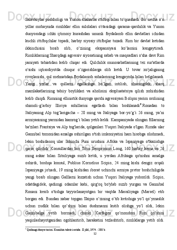 Salavkiylar podsholigi va Yunon shaharlar ittifoqi bilan to'qnashadi. Bir necha o‘n
yillar   mobaynida   rimliklar   ellin   sulolalari   o'rtasidagi   qarama-qarshilik   va   Yunon
dunyosidagi   ichki   ijtimoiy   kurashdan   unumli   foydalamb   ellin   davlatlari   ichidan
kuchli   ittifoqchilar   topadi,  harbiy  siyosiy   ittifoqlar   tuzadi.   Rim   bir   davlat   ketidan
ikkinchisini   bosib   olib,   o‘zining   ekspansiyasi   ko‘lamini   kengaytiradi.
Rimliklarning Sharqdagi agressiv siyosatining sabab va maqsadlari o'sha davr Rim
jamiyati   tabiatidan   kelib   chiqar   edi.   Qulchilik   munosabatlarining   tez   sur'atlarda
o'sishi   iqtisodiyotda   chuqur   o‘zgarishlarga   olib   ketdi.   U   tovar   xo'jaligining
rivojlanishi, qul mehnatidan fbydalanish sohalarining kengayishi bilan belgilanadi.
Yangi   yerlar   va   qullarni   egallashga   bo’lgan   intilish,   shuningdek,   sharq
mamlakatlarining   tabiiy   boyliklari   va   aholisini   ekspluatatsiya   qilish   xohishidan
kelib chiqdi. Rimning ellinistik dunyoga qarshi agressiyasi Bolqon yarim orolining
shimoli-g’arbiy   Illiriya   sohillarini   egatlash   bilan   boshlanadi 9
.Ronadan   to
Italiyaning   Alp   tog larigacha   –   20   ming   va   Italiyaga   bor-yo g i   26   ming,   ya niʻ ʻ ʻ ʼ
armiyasining yarmidan kamrog i bilan yetib keldi. Kampaniyada olingan fillarning	
ʻ
ba'zilari Frantsiya va Alp tog'larida, qolganlari Yuqori Italiyada o'lgan. Rimda ular
Gannibal tomonidan amalga oshirilgan o'tish imkoniyatini ham hisobga olishmadi,
lekin   boshidanoq   ular   Ikkinchi   Puni   urushini   Afrika   va   Ispaniyaga   o'tkazishga
qaror   qilishdi.  Konsullardan  biri  Titus  Sempronius  Long,  160 harbiy kema  va  26
ming   askar   bilan   Sitsiliyaga   suzib   ketdi,   u   yerdan   Afrikaga   qo'nishni   amalga
oshirdi,   boshqa   konsul,   Publius   Kornelius   Scipio,   24   ming   kishi   dengiz   orqali
Ispaniyaga   jo'nadi,   19   ming   kishidan   iborat   uchinchi   armiya   pretor   boshchiligida
yangi   bosib   olingan   Galllarni   kuzatish   uchun   Yuqori   Italiyaga   yuborildi.   Scipio,
odatdagidek,   qadimgi   odamlar   kabi,   qirg'oq   bo'ylab   suzib   yurgan   va   Gannibal
Ronani   kesib   o'tishga   tayyorlanayotgan   bir   vaqtda   Massiliyaga   (Marsel)   etib
borgan  edi.  Bundan  xabar  topgan  Skipio  o‘zining  o‘tib  ketishiga  yo‘l   qo‘ymaslik
uchun   zudlik   bilan   qo‘shini   bilan   dushmanni   kutib   olishga   yo‘l   oldi,   lekin
Gannibalga   yetib   bormadi,   chunki   Karfagen   qo‘mondoni   Rim   qo‘shini
yaqinlashayotganidan   ogohlantirib,   harakatini   tezlashtirib,   rimliklarga   yetib   oldi.
9
  Qadimgi dunyo tarixi. Kuzishin tahriri ostida. II jild, 1974. -288 b.
12 