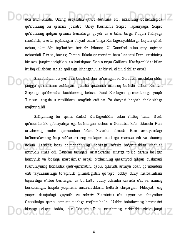 uch   kun   ichida.   Uning   orqasidan   quvib   bo‘lmas   edi;   akasining   boshchiligida
qo'shinning   bir   qismini   jo'natib,   Gney   Kornelius   Scipio,   Ispaniyaga,   Scipio
qo'shinning   qolgan   qismini   kemalarga   qo'ydi   va   u   bilan   birga   Yuqori   Italiyaga
shoshildi,   u   erda   joylashgan   otryad   bilan   birga   Karfageniyaliklarga   hujum   qilish
uchun,   ular   Alp   tog'laridan   tushishi   bilanoq.   U   Gannibal   bilan   quyi   oqimda
uchrashdi Titsina, hozirgi Ticino. Ikkala qo'mondon ham Ikkinchi Puni urushining
birinchi jangini intiqlik bilan kutishgan: Skipio unga Galllarni Karfagenliklar bilan
ittifoq qilishdan saqlab qolishga ishongan, ular bir yil oldin elchilar orqali 
Gannibaldan o'z yerlarini bosib olishni so'rashgan va Gannibal urushdan oldin
jangga   qo'shilishni   xohlagan.   g'alaba   qozonish   osonroq   bo'lishi   uchun   Rimdan
Scipioga   qo'shimcha   kuchlarning   kelishi.   Baxt   Karfagen   qo'mondoniga   yoqdi
Ticinus   jangida   u   rimliklarni   mag'lub   etdi   va   Po   daryosi   bo'ylab   chekinishga
majbur qildi. 
Galliyaning   bir   qismi   darhol   Karfagenliklar   bilan   ittifoq   tuzdi.   Bosh
qo'mondonlik   qobiliyatiga   ega   bo'lmagani   uchun   u   Gannibal   kabi   Ikkinchi   Puni
urushining   mohir   qo'mondoni   bilan   kurasha   olmadi.   Rim   armiyasidagi
bo'linmalarning   ko'p   rahbarlari   eng   zodagon   oilalarga   mansub   edi   va   shuning
uchun   ularning   bosh   qo'mondonning   irodasiga   so'zsiz   bo'ysunishiga   ishonish
mumkin   emas   edi.   Bundan   tashqari,   aristokratlar   senatga   to liq   qaram   bo lganʻ ʻ
homiylik   va   boshqa   marosimlar   orqali   o zlarining   qasamyod   qilgan   dushmani	
ʻ
Flaminiyning   konsullik   qadr-qimmatini   qabul   qilishda   armiya   bosh   qo mondoni	
ʻ
etib   tayinlanishiga   to sqinlik   qilmasligidan   qo rqib,   oddiy   diniy   marosimlarni	
ʻ ʻ
bajarishga   e'tibor   bermagan   va   bu   hatto   oddiy   odamlar   orasida   o'zi   va   sizning
korxonangiz   haqida   yoqimsiz   mish-mishlarni   keltirib   chiqargan.   Nihoyat,   eng
yuqori   darajadagi   g'ayratli   va   sabrsiz   Flaminius   o'ta   ayyor   va   ehtiyotkor
Gannibalga   qarshi   harakat   qilishga   majbur   bo'ldi.   Ushbu   holatlarning   barchasini
hisobga   olgan   holda,   biz   Ikkinchi   Puni   urushining   uchinchi   yirik   jangi
13 