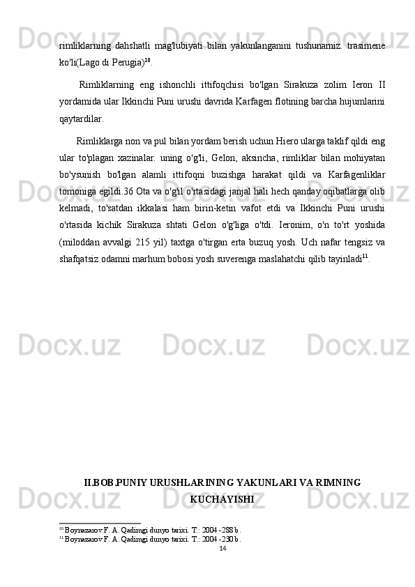 rimliklarning   dahshatli   mag'lubiyati   bilan   yakunlanganini   tushunamiz.   trasimene
ko'li(Lago di Perugia) 10
. 
Rimliklarning   eng   ishonchli   ittifoqchisi   bo'lgan   Sirakuza   zolim   Ieron   II
yordamida ular Ikkinchi Puni urushi davrida Karfagen flotining barcha hujumlarini
qaytardilar .
       Rimliklarga non va pul bilan yordam berish uchun Hiero ularga taklif qildi eng
ular   to'plagan   xazinalar.   uning   o'g'li,   Gelon,   aksincha,   rimliklar   bilan   mohiyatan
bo'ysunish   bo'lgan   alamli   ittifoqni   buzishga   harakat   qildi   va   Karfagenliklar
tomoniga egildi.36 Ota va o'g'il o'rtasidagi janjal hali hech qanday oqibatlarga olib
kelmadi,   to'satdan   ikkalasi   ham   birin-ketin   vafot   etdi   va   Ikkinchi   Puni   urushi
o'rtasida   kichik   Sirakuza   shtati   Gelon   o'g'liga   o'tdi.   Ieronim,   o'n   to'rt   yoshida
(miloddan   avvalgi   215   yil)   taxtga   o'tirgan   erta   buzuq   yosh.   Uch   nafar   tengsiz   va
shafqatsiz odamni marhum bobosi yosh suverenga maslahatchi qilib tayinladi 11
.
II.BOB.PUNIY URUSHLARINING YAKUNLARI VA RIMNING
KUCHAYISHI
10
  Boynazarov F. A. Qadimgi dunyo tarixi.  Т .: 2004 -288 b.
11
  Boynazarov F. A. Qadimgi dunyo tarixi.  Т .: 2004 -230 b.
14