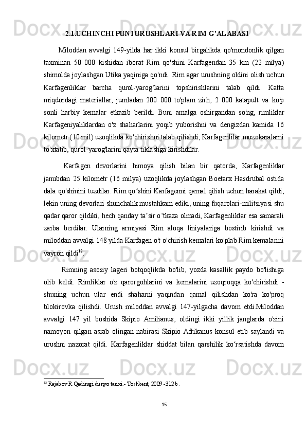 2.1.UCHINCHI PUNI URUSHLARI VA RIM G’ALABASI
Miloddan   avvalgi   149-yilda   har   ikki   konsul   birgalikda   qo'mondonlik   qilgan
taxminan   50   000   kishidan   iborat   Rim   qo'shini   Karfagendan   35   km   (22   milya)
shimolda joylashgan Utika yaqiniga qo'ndi.  Rim agar urushning oldini olish uchun
Karfagenliklar   barcha   qurol-yarog larini   topshirishlarini   talab   qildi.   Kattaʻ
miqdordagi   materiallar,   jumladan   200   000   to'plam   zirh,   2   000   katapult   va   ko'p
sonli   harbiy   kemalar   etkazib   berildi.   Buni   amalga   oshirgandan   so'ng,   rimliklar
Karfageniyaliklardan   o'z   shaharlarini   yoqib   yuborishni   va   dengizdan   kamida   16
kilometr (10 mil) uzoqlikda ko'chirishni talab qilishdi; Karfagenlilar muzokaralarni
to'xtatib, qurol-yarog'larini qayta tiklashga kirishdilar.
  Karfagen   devorlarini   himoya   qilish   bilan   bir   qatorda,   Karfagenliklar
janubdan   25   kilometr   (16   milya)   uzoqlikda   joylashgan   Boetarx   Hasdrubal   ostida
dala qo'shinini tuzdilar. Rim qo shini Karfagenni qamal qilish uchun harakat qildi,	
ʻ
lekin uning devorlari shunchalik mustahkam ediki, uning fuqarolari-militsiyasi shu
qadar qaror qildiki, hech qanday ta sir o tkaza olmadi, Karfagenliklar esa samarali	
ʼ ʻ
zarba   berdilar.   Ularning   armiyasi   Rim   aloqa   liniyalariga   bostirib   kirishdi   va
miloddan avvalgi 148 yilda Karfagen o't o'chirish kemalari ko'plab Rim kemalarini
vayron qildi 12
.
  Rimning   asosiy   lageri   botqoqlikda   bo'lib,   yozda   kasallik   paydo   bo'lishiga
olib   keldi.   Rimliklar   o'z   qarorgohlarini   va   kemalarini   uzoqroqqa   ko'chirishdi   -
shuning   uchun   ular   endi   shaharni   yaqindan   qamal   qilishdan   ko'ra   ko'proq
blokirovka   qilishdi.   Urush   miloddan   avvalgi   147-yilgacha   davom   etdi.Miloddan
avvalgi   147   yil   boshida   Skipio   Amilianus,   oldingi   ikki   yillik   janglarda   o'zini
namoyon   qilgan   asrab   olingan   nabirasi   Skipio   Afrikanus   konsul   etib   saylandi   va
urushni   nazorat   qildi.   Karfagenliklar   shiddat   bilan   qarshilik   ko rsatishda   davom	
ʻ
12
  Rajabov R Qadimgi dunyo tarixi.- Toshkent, 2009 -312 b.
15