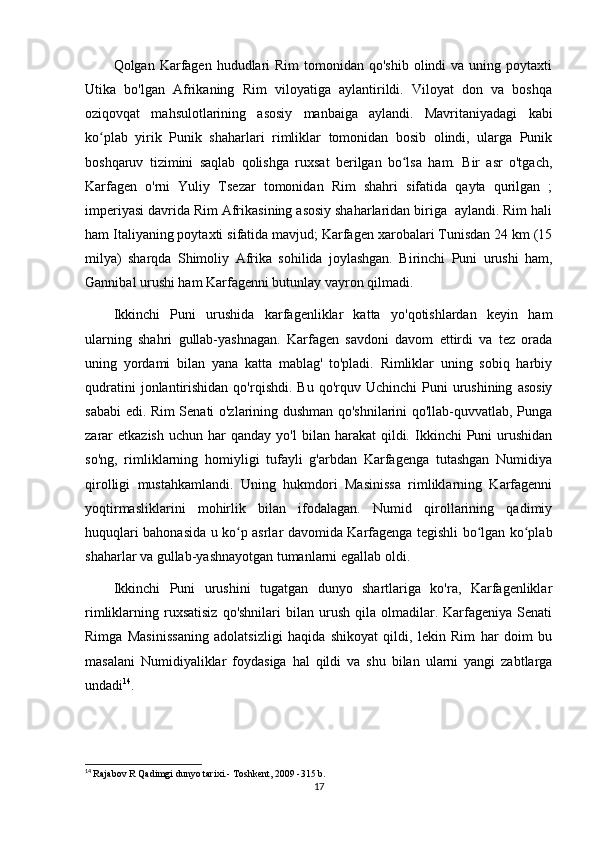 Qolgan Karfagen  hududlari   Rim   tomonidan  qo'shib  olindi  va  uning poytaxti
Utika   bo'lgan   Afrikaning   Rim   viloyatiga   aylantirildi.   Viloyat   don   va   boshqa
oziqovqat   mahsulotlarining   asosiy   manbaiga   aylandi.   Mavritaniyadagi   kabi
ko plab   yirik   Punik   shaharlari   rimliklar   tomonidan   bosib   olindi,   ularga   Punikʻ
boshqaruv   tizimini   saqlab   qolishga   ruxsat   berilgan   bo lsa   ham.   Bir   asr   o'tgach,	
ʻ
Karfagen   o'rni   Yuliy   Tsezar   tomonidan   Rim   shahri   sifatida   qayta   qurilgan   ;
imperiyasi davrida Rim Afrikasining asosiy shaharlaridan biriga  aylandi. Rim hali
ham Italiyaning poytaxti sifatida mavjud; Karfagen xarobalari Tunisdan 24 km (15
milya)   sharqda   Shimoliy   Afrika   sohilida   joylashgan.   Birinchi   Puni   urushi   ham,
Gannibal urushi ham Karfagenni butunlay vayron qilmadi. 
Ikkinchi   Puni   urushida   karfagenliklar   katta   yo'qotishlardan   keyin   ham
ularning   shahri   gullab-yashnagan.   Karfagen   savdoni   davom   ettirdi   va   tez   orada
uning   yordami   bilan   yana   katta   mablag'   to'pladi.   Rimliklar   uning   sobiq   harbiy
qudratini  jonlantirishidan  qo'rqishdi.  Bu   qo'rquv  Uchinchi   Puni   urushining   asosiy
sababi edi. Rim Senati o'zlarining dushman qo'shnilarini qo'llab-quvvatlab, Punga
zarar  etkazish  uchun  har  qanday   yo'l   bilan  harakat   qildi.  Ikkinchi  Puni   urushidan
so'ng,   rimliklarning   homiyligi   tufayli   g'arbdan   Karfagenga   tutashgan   Numidiya
qirolligi   mustahkamlandi.   Uning   hukmdori   Masinissa   rimliklarning   Karfagenni
yoqtirmasliklarini   mohirlik   bilan   ifodalagan.   Numid   qirollarining   qadimiy
huquqlari bahonasida u ko p asrlar davomida Karfagenga tegishli bo lgan ko plab	
ʻ ʻ ʻ
shaharlar va gullab-yashnayotgan tumanlarni egallab oldi.
Ikkinchi   Puni   urushini   tugatgan   dunyo   shartlariga   ko'ra,   Karfagenliklar
rimliklarning  ruxsatisiz  qo'shnilari   bilan   urush   qila   olmadilar.  Karfageniya  Senati
Rimga   Masinissaning   adolatsizligi   haqida   shikoyat   qildi,   lekin   Rim   har   doim   bu
masalani   Numidiyaliklar   foydasiga   hal   qildi   va   shu   bilan   ularni   yangi   zabtlarga
undadi 14
.
14
  Rajabov R Qadimgi dunyo tarixi.- Toshkent, 2009 -315 b.
17