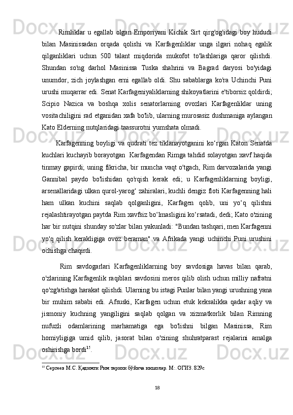   Rimliklar   u   egallab   olgan   Emporiyani   Kichik   Sirt   qirg'og'idagi   boy   hududi
bilan   Masinissadan   orqada   qolishi   va   Karfagenliklar   unga   ilgari   nohaq   egalik
qilganliklari   uchun   500   talant   miqdorida   mukofot   to'lashlariga   qaror   qilishdi.
Shundan   so'ng   darhol   Masinissa   Tuska   shahrini   va   Bagrad   daryosi   bo'yidagi
unumdor,   zich   joylashgan   erni   egallab   oldi.   Shu   sabablarga   ko'ra   Uchinchi   Puni
urushi muqarrar edi. Senat Karfageniyaliklarning shikoyatlarini e'tiborsiz qoldirdi;
Scipio   Nazica   va   boshqa   xolis   senatorlarning   ovozlari   Karfagenliklar   uning
vositachiligini rad etganidan xafa bo'lib, ularning murosasiz dushmaniga aylangan
Kato Elderning nutqlaridagi taassurotni yumshata olmadi. 
Karfagenning   boyligi   va   qudrati   tez   tiklanayotganini   ko‘rgan   Katon   Senatda
kuchlari kuchayib borayotgan   Karfagendan Rimga tahdid solayotgan xavf haqida
tinmay gapirdi; uning fikricha, bir muncha vaqt o'tgach, Rim darvozalarida yangi
Gannibal   paydo   bo'lishidan   qo'rqish   kerak   edi;   u   Karfagenliklarning   boyligi,
arsenallaridagi ulkan qurol-yarog‘ zahiralari, kuchli dengiz floti Karfagenning hali
ham   ulkan   kuchini   saqlab   qolganligini,   Karfagen   qolib,   uni   yo‘q   qilishni
rejalashtirayotgan paytda Rim xavfsiz bo‘lmasligini ko‘rsatadi, dedi; Kato o'zining
har bir nutqini shunday so'zlar bilan yakunladi: "Bundan tashqari, men Karfagenni
yo'q   qilish   kerakligiga   ovoz   beraman"   va   Afrikada   yangi   uchinchi   Puni   urushini
ochishga chaqirdi.
  Rim   savdogarlari   Karfagenliklarning   boy   savdosiga   havas   bilan   qarab,
o'zlarining Karfagenlik raqiblari savdosini  meros qilib olish uchun milliy nafratni
qo'zg'atishga harakat qilishdi. Ularning bu istagi Punlar bilan yangi urushning yana
bir   muhim   sababi   edi.   Afsuski,   Karfagen   uchun   etuk   keksalikka   qadar   aqliy   va
jismoniy   kuchning   yangiligini   saqlab   qolgan   va   xizmatkorlik   bilan   Rimning
nufuzli   odamlarining   marhamatiga   ega   bo'lishni   bilgan   Masinissa,   Rim
homiyligiga   umid   qilib,   jasorat   bilan   o'zining   shuhratparast   rejalarini   amalga
oshirishga bordi 15
. 
15
  Сергеев М.С. Қадимги Рим тарихи бўйича иншолар. М:. ОГИЗ. 829с
18 