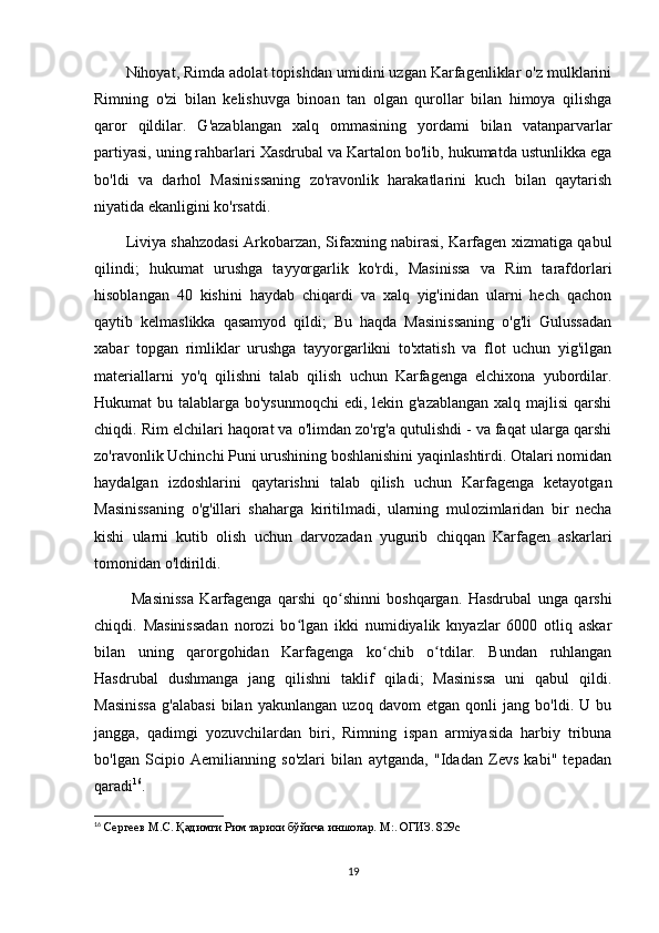 Nihoyat, Rimda adolat topishdan umidini uzgan Karfagenliklar o'z mulklarini
Rimning   o'zi   bilan   kelishuvga   binoan   tan   olgan   qurollar   bilan   himoya   qilishga
qaror   qildilar.   G'azablangan   xalq   ommasining   yordami   bilan   vatanparvarlar
partiyasi, uning rahbarlari Xasdrubal va Kartalon bo'lib, hukumatda ustunlikka ega
bo'ldi   va   darhol   Masinissaning   zo'ravonlik   harakatlarini   kuch   bilan   qaytarish
niyatida ekanligini ko'rsatdi. 
Liviya shahzodasi Arkobarzan, Sifaxning nabirasi, Karfagen xizmatiga qabul
qilindi;   hukumat   urushga   tayyorgarlik   ko'rdi,   Masinissa   va   Rim   tarafdorlari
hisoblangan   40   kishini   haydab   chiqardi   va   xalq   yig'inidan   ularni   hech   qachon
qaytib   kelmaslikka   qasamyod   qildi;   Bu   haqda   Masinissaning   o'g'li   Gulussadan
xabar   topgan   rimliklar   urushga   tayyorgarlikni   to'xtatish   va   flot   uchun   yig'ilgan
materiallarni   yo'q   qilishni   talab   qilish   uchun   Karfagenga   elchixona   yubordilar.
Hukumat bu talablarga bo'ysunmoqchi  edi, lekin g'azablangan xalq majlisi  qarshi
chiqdi. Rim elchilari haqorat va o'limdan zo'rg'a qutulishdi - va faqat ularga qarshi
zo'ravonlik Uchinchi Puni urushining boshlanishini yaqinlashtirdi. Otalari nomidan
haydalgan   izdoshlarini   qaytarishni   talab   qilish   uchun   Karfagenga   ketayotgan
Masinissaning   o'g'illari   shaharga   kiritilmadi,   ularning   mulozimlaridan   bir   necha
kishi   ularni   kutib   olish   uchun   darvozadan   yugurib   chiqqan   Karfagen   askarlari
tomonidan o'ldirildi. 
  Masinissa   Karfagenga   qarshi   qo shinni   boshqargan.   Hasdrubal   unga   qarshiʻ
chiqdi.   Masinissadan   norozi   bo lgan   ikki   numidiyalik   knyazlar   6000   otliq   askar	
ʻ
bilan   uning   qarorgohidan   Karfagenga   ko chib   o tdilar.   Bundan   ruhlangan	
ʻ ʻ
Hasdrubal   dushmanga   jang   qilishni   taklif   qiladi;   Masinissa   uni   qabul   qildi.
Masinissa   g'alabasi   bilan   yakunlangan   uzoq   davom   etgan   qonli   jang   bo'ldi.   U   bu
jangga,   qadimgi   yozuvchilardan   biri,   Rimning   ispan   armiyasida   harbiy   tribuna
bo'lgan   Scipio   Aemilianning   so'zlari   bilan   aytganda,   "Idadan   Zevs   kabi"   tepadan
qaradi 16
. 
16
  Сергеев М.С. Қадимги Рим тарихи бўйича иншолар. М:. ОГИЗ. 829с
19