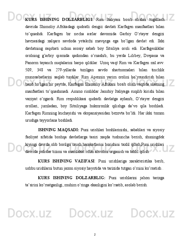 KURS   ISHINING   DOLZARBLIGI:   Rim   Italiyani   bosib   olishni   tugallash
davrida   Shimoliy   Afrikadagi   qudratli   dengiz   davlati   Karfagen   manfaatlari   bilan
to’qnashdi.   Karfagen   bir   necha   asrlar   davomida   Garbiy   O’rtayer   dengizi
havzasidagi   xalqaro   savdoda   yetakchi   mavqega   ega   bo’lgan   davlat   edi.   Ikki
davlatning   raqobati   uchun   asosiy   sabab   boy   Sitsiliya   oroli   edi.   Karfagenliklar
orolning   g’arbiy   qismida   qadimdan   o’rnashib,   bu   yerda   Lilibey,   Drepana   va
Panorm   tayanch   nuqtalarini   barpo   qildilar.   Uzoq   vaqt   Rim   va   Karfagen   mil.avv.
509,   348   va   279-yillarda   tuzilgan   savdo   shartnomalari   bilan   tinchlik
munosabatlarini   saqlab   turdilar.   Rim   Apennin   yarim   orolini   bo’ysundirish   bilan
band bo’lgan bir paytda, Karfagen Shimoliy Afrikani bosib olish vaqtida ularning
manfaatlari   to’qnashmadi.   Ammo   rimliklar   Janubiy   Italiyaga   suqilib   kirishi   bilan
vaziyat   o’zgardi.   Rim   respublikasi   qudratli   davlatga   aylanib,   O’rtayer   dengizi
orollari,   jumladan,   boy   Sitsiliyaga   hukmronlik   qilishga   da‘vo   qila   boshladi.
Karfagen Rimning kuchayishi va ekspansiyasidan  bezovta bo’ldi. Har ikki tomon
urushga tayyorlana boshladi.
ISHNING   MAQSADI:   Puni   urishlari   boshlarinishi,   sabablari   va   siyosiy
faoliyat   sifatida   boshqa   davlatlarga   tasiri   xaqda   tushuncha   berish,   shuningdek
kiyingi davrda olib borilgn urush harakatlarini borishini taxlil qilish,Puni urishlari
davrida polislar tizimi va mamlakat ichki ahvolini urganish va tahlil qilish.
KURS   ISHINING   VAZIFASI :   Puni   urishlariga   xarakteristika   berib,
ushbu urishlarni butun jaxon siyosiy hayotida va tarixida tutgan o’rnini ko’rsatish .
KURS   ISHINING   DOLZARBLIG:   Puni   urishlarini   jahon   tarixga
ta’sirini ko’rsatganligi, muhim o’ringa ekanligini ko’rsatib, asolab berish.
2 