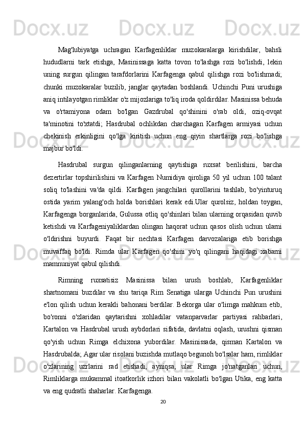 Mag'lubiyatga   uchragan   Karfagenliklar   muzokaralarga   kirishdilar,   bahsli
hududlarni   tark   etishga,   Masinissaga   katta   tovon   to'lashga   rozi   bo'lishdi,   lekin
uning   surgun   qilingan   tarafdorlarini   Karfagenga   qabul   qilishga   rozi   bo'lishmadi;
chunki   muzokaralar   buzilib,   janglar   qaytadan   boshlandi.   Uchinchi   Puni   urushiga
aniq intilayotgan rimliklar o'z mijozlariga to'liq iroda qoldirdilar. Masinissa behuda
va   o'rtamiyona   odam   bo'lgan   Gazdrubal   qo'shinini   o'rab   oldi,   oziq-ovqat
ta'minotini   to'xtatdi;   Hasdrubal   ochlikdan   charchagan   Karfagen   armiyasi   uchun
chekinish   erkinligini   qo'lga   kiritish   uchun   eng   qiyin   shartlarga   rozi   bo'lishga
majbur bo'ldi. 
Hasdrubal   surgun   qilinganlarning   qaytishiga   ruxsat   berilishini,   barcha
dezertirlar   topshirilishini   va   Karfagen   Numidiya   qiroliga   50   yil   uchun   100   talant
soliq   to'lashini   va'da   qildi.   Karfagen   jangchilari   qurollarini   tashlab,   bo'yinturuq
ostida   yarim   yalang'och   holda   borishlari   kerak   edi.Ular   qurolsiz,   holdan   toygan,
Karfagenga borganlarida, Gulussa otliq qo'shinlari bilan ularning orqasidan quvib
ketishdi   va   Karfageniyaliklardan   olingan   haqorat   uchun   qasos   olish   uchun   ularni
o'ldirishni   buyurdi.   Faqat   bir   nechtasi   Karfagen   darvozalariga   etib   borishga
muvaffaq   bo'ldi.   Rimda   ular   Karfagen   qo'shini   yo'q   qilingani   haqidagi   xabarni
mamnuniyat qabul qilishdi. 
Rimning   ruxsatisiz   Masinissa   bilan   urush   boshlab,   Karfagenliklar
shartnomani   buzdilar   va   shu   tariqa   Rim   Senatiga   ularga   Uchinchi   Pun   urushini
e'lon   qilish   uchun   kerakli   bahonani   berdilar.   Bekorga   ular   o'limga   mahkum   etib,
bo'ronni   o'zlaridan   qaytarishni   xohladilar   vatanparvarlar   partiyasi   rahbarlari,
Kartalon   va   Hasdrubal   urush   aybdorlari   sifatida,   davlatni   oqlash,   urushni   qisman
qo'yish   uchun   Rimga   elchixona   yubordilar.   Masinissada,   qisman   Kartalon   va
Hasdrubalda; Agar ular risolani buzishda mutlaqo begunoh bo'lsalar ham, rimliklar
o'zlarining   uzrlarini   rad   etishadi,   ayniqsa,   ular   Rimga   jo'natganlari   uchun,
Rimliklarga   mukammal   itoatkorlik   izhori   bilan   vakolatli   bo'lgan   Utika,   eng   katta
va eng qudratli shaharlar. Karfagenga. 
20