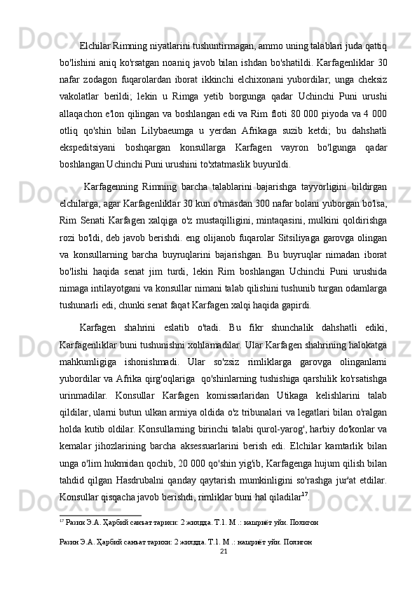Elchilar Rimning niyatlarini tushuntirmagan, ammo uning talablari juda qattiq
bo'lishini   aniq ko'rsatgan  noaniq  javob  bilan  ishdan  bo'shatildi.  Karfagenliklar   30
nafar   zodagon   fuqarolardan   iborat   ikkinchi   elchixonani   yubordilar;   unga   cheksiz
vakolatlar   berildi;   lekin   u   Rimga   yetib   borgunga   qadar   Uchinchi   Puni   urushi
allaqachon e'lon qilingan va boshlangan edi va Rim floti 80 000 piyoda va 4 000
otliq   qo'shin   bilan   Lilybaeumga   u   yerdan   Afrikaga   suzib   ketdi;   bu   dahshatli
ekspeditsiyani   boshqargan   konsullarga   Karfagen   vayron   bo'lgunga   qadar
boshlangan Uchinchi Puni urushini to'xtatmaslik buyurildi.
  Karfagenning   Rimning   barcha   talablarini   bajarishga   tayyorligini   bildirgan
elchilarga, agar Karfagenliklar 30 kun o'tmasdan 300 nafar bolani yuborgan bo'lsa,
Rim   Senati   Karfagen   xalqiga   o'z   mustaqilligini,   mintaqasini,   mulkini   qoldirishga
rozi bo'ldi, deb javob berishdi. eng olijanob fuqarolar Sitsiliyaga garovga olingan
va   konsullarning   barcha   buyruqlarini   bajarishgan.   Bu   buyruqlar   nimadan   iborat
bo'lishi   haqida   senat   jim   turdi,   lekin   Rim   boshlangan   Uchinchi   Puni   urushida
nimaga intilayotgani va konsullar nimani talab qilishini tushunib turgan odamlarga
tushunarli edi, chunki senat faqat Karfagen xalqi haqida gapirdi. 
Karfagen   shahrini   eslatib   o'tadi.   Bu   fikr   shunchalik   dahshatli   ediki,
Karfagenliklar buni tushunishni xohlamadilar. Ular Karfagen shahrining halokatga
mahkumligiga   ishonishmadi.   Ular   so'zsiz   rimliklarga   garovga   olinganlarni
yubordilar va Afrika qirg'oqlariga   qo'shinlarning tushishiga qarshilik ko'rsatishga
urinmadilar.   Konsullar   Karfagen   komissarlaridan   Utikaga   kelishlarini   talab
qildilar, ularni butun ulkan armiya oldida o'z tribunalari va legatlari bilan o'ralgan
holda kutib oldilar. Konsullarning birinchi talabi qurol-yarog', harbiy do'konlar va
kemalar   jihozlarining   barcha   aksessuarlarini   berish   edi.   Elchilar   kamtarlik   bilan
unga o'lim hukmidan qochib, 20 000 qo'shin yig'ib, Karfagenga hujum qilish bilan
tahdid   qilgan   Hasdrubalni   qanday   qaytarish   mumkinligini   so'rashga   jur'at   etdilar.
Konsullar qisqacha javob berishdi, rimliklar buni hal qiladilar 17
.
17
  Разин Э.А. Ҳарбий санъат тарихи: 2 жилдда. Т.1. М .: нашриёт уйи. Полигон
Разин Э.А. Ҳарбий санъат тарихи: 2 жилдда. Т.1. М .: нашриёт уйи. Полигон
21 