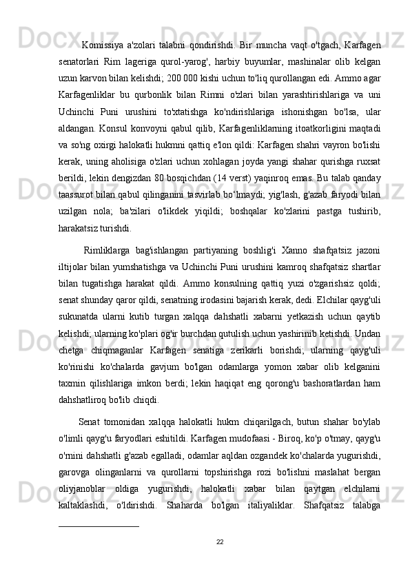 Komissiya   a'zolari   talabni   qondirishdi.   Bir   muncha   vaqt   o'tgach,   Karfagen
senatorlari   Rim   lageriga   qurol-yarog',   harbiy   buyumlar,   mashinalar   olib   kelgan
uzun karvon bilan kelishdi; 200 000 kishi uchun to'liq qurollangan edi. Ammo agar
Karfagenliklar   bu   qurbonlik   bilan   Rimni   o'zlari   bilan   yarashtirishlariga   va   uni
Uchinchi   Puni   urushini   to'xtatishga   ko'ndirishlariga   ishonishgan   bo'lsa,   ular
aldangan.   Konsul   konvoyni   qabul   qilib,   Karfagenliklarning   itoatkorligini   maqtadi
va so'ng oxirgi halokatli hukmni qattiq e'lon qildi: Karfagen shahri vayron bo'lishi
kerak, uning  aholisiga  o'zlari  uchun  xohlagan  joyda yangi   shahar   qurishga  ruxsat
berildi, lekin dengizdan 80 bosqichdan (14 verst) yaqinroq emas. Bu talab qanday
taassurot bilan qabul qilinganini tasvirlab bo‘lmaydi; yig'lash, g'azab faryodi bilan
uzilgan   nola;   ba'zilari   o'likdek   yiqildi;   boshqalar   ko'zlarini   pastga   tushirib,
harakatsiz turishdi.
  Rimliklarga   bag'ishlangan   partiyaning   boshlig'i   Xanno   shafqatsiz   jazoni
iltijolar   bilan  yumshatishga   va Uchinchi  Puni  urushini   kamroq  shafqatsiz  shartlar
bilan   tugatishga   harakat   qildi.   Ammo   konsulning   qattiq   yuzi   o'zgarishsiz   qoldi;
senat shunday qaror qildi, senatning irodasini bajarish kerak, dedi. Elchilar qayg'uli
sukunatda   ularni   kutib   turgan   xalqqa   dahshatli   xabarni   yetkazish   uchun   qaytib
kelishdi; ularning ko'plari og'ir burchdan qutulish uchun yashirinib ketishdi. Undan
chetga   chiqmaganlar   Karfagen   senatiga   zerikarli   borishdi;   ularning   qayg'uli
ko'rinishi   ko'chalarda   gavjum   bo'lgan   odamlarga   yomon   xabar   olib   kelganini
taxmin   qilishlariga   imkon   berdi;   lekin   haqiqat   eng   qorong'u   bashoratlardan   ham
dahshatliroq bo'lib chiqdi. 
Senat   tomonidan   xalqqa   halokatli   hukm   chiqarilgach,   butun   shahar   bo'ylab
o'limli qayg'u faryodlari eshitildi. Karfagen mudofaasi - Biroq, ko'p o'tmay, qayg'u
o'rnini dahshatli g'azab egalladi, odamlar aqldan ozgandek ko'chalarda yugurishdi,
garovga   olinganlarni   va   qurollarni   topshirishga   rozi   bo'lishni   maslahat   bergan
oliyjanoblar   oldiga   yugurishdi,   halokatli   xabar   bilan   qaytgan   elchilarni
kaltaklashdi,   o'ldirishdi.   Shaharda   bo'lgan   italiyaliklar.   Shafqatsiz   talabga
22