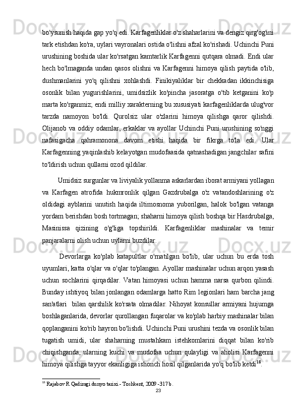 bo'ysunish haqida gap yo'q edi. Karfagenliklar o'z shaharlarini va dengiz qirg'og'ini
tark etishdan ko'ra, uylari vayronalari ostida o'lishni afzal ko'rishadi. Uchinchi Puni
urushining boshida ular ko'rsatgan kamtarlik Karfagenni qutqara olmadi. Endi ular
hech bo'lmaganda undan qasos  olishni  va Karfagenni  himoya qilish paytida o'lib,
dushmanlarini   yo'q   qilishni   xohlashdi.   Finikiyaliklar   bir   chekkadan   ikkinchisiga
osonlik   bilan   yugurishlarini,   umidsizlik   ko'pincha   jasoratga   o'tib   ketganini   ko'p
marta ko'rganmiz; endi milliy xarakterning bu xususiyati karfagenliklarda ulug'vor
tarzda   namoyon   bo'ldi.   Qurolsiz   ular   o'zlarini   himoya   qilishga   qaror   qilishdi.
Olijanob va  oddiy odamlar,  erkaklar   va ayollar   Uchinchi  Puni   urushining  so'nggi
nafasigacha   qahramonona   davom   etishi   haqida   bir   fikrga   to'la   edi.   Ular
Karfagenning yaqinlashib kelayotgan mudofaasida qatnashadigan jangchilar safini
to'ldirish uchun qullarni ozod qildilar.
 Umidsiz surgunlar va liviyalik yollanma askarlardan iborat armiyani yollagan
va   Karfagen   atrofida   hukmronlik   qilgan   Gazdrubalga   o'z   vatandoshlarining   o'z
oldidagi   ayblarini   unutish   haqida   iltimosnoma   yuborilgan,   halok   bo'lgan   vatanga
yordam berishdan bosh tortmagan; shaharni himoya qilish boshqa bir Hasdrubalga,
Masinissa   qizining   o'g'liga   topshirildi.   Karfagenliklar   mashinalar   va   temir
panjaralarni olish uchun uylarni buzdilar.
  Devorlarga   ko'plab   katapultlar   o'rnatilgan   bo'lib,   ular   uchun   bu   erda   tosh
uyumlari, katta o'qlar va o'qlar to'plangan. Ayollar mashinalar uchun arqon yasash
uchun   sochlarini   qirqadilar.   Vatan   himoyasi   uchun   hamma   narsa   qurbon   qilindi.
Bunday ishtiyoq bilan jonlangan odamlarga hatto Rim legionlari ham barcha jang
san'atlari    bilan  qarshilik ko'rsata  olmadilar.  Nihoyat  konsullar   armiyani   hujumga
boshlaganlarida, devorlar qurollangan fuqarolar va ko'plab harbiy mashinalar bilan
qoplanganini ko'rib hayron bo'lishdi. Uchinchi Puni urushini tezda va osonlik bilan
tugatish   umidi,   ular   shaharning   mustahkam   istehkomlarini   diqqat   bilan   ko'rib
chiqishganda,   ularning   kuchi   va   mudofaa   uchun   qulayligi   va   aholisi   Karfagenni
himoya qilishga tayyor ekanligiga ishonch hosil qilganlarida yo'q bo'lib ketdi 18
. 
18
  Rajabov R Qadimgi dunyo tarixi.- Toshkent, 2009 -317 b.
23 